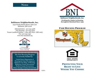 Notes
9/2015
The Fair Housing Program
is currently funded by:
United States Department of
Housing & Urban Development
Baltimore City Dept. of Housing
Baltimore County Government
Harford County Government
Prince George’s County Government
2530 North Charles Street, Suite 200
Baltimore, MD 21218
Baltimore Neighborhoods, Inc.
Administration: 410-243-4468
Fair Housing: 410-243-4400
Tenant Landlord Hotline: 1-800-487-6007 (MD only)
Fax: 410-243-1342
www.bni-maryland.org
PROTECTING YOUR
RIGHT TO LIVE
WHERE YOU CHOOSE
FAIR HOUSING PROGRAM
Working for Justice in Housing
throughout Maryland Since 1959
Baltimore Neighborhoods, Inc.
 