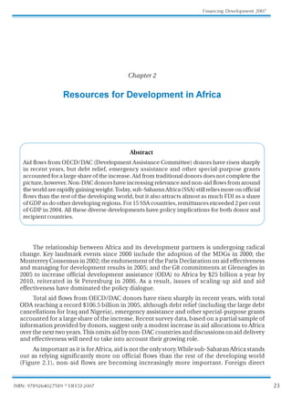 23
Financing Development 2007
ISBN: 9789264027589 © OECD 2007
Chapter 2
Resources for Development in Africa
The relationship between Africa and its development partners is undergoing radical
change. Key landmark events since 2000 include the adoption of the MDGs in 2000; the
MonterreyConsensusin2002;theendorsementoftheParisDeclarationonaideffectiveness
and managing for development results in 2005; and the G8 commitments at Gleneagles in
2005 to increase official development assistance (ODA) to Africa by $25 billion a year by
2010, reiterated in St Petersburg in 2006. As a result, issues of scaling-up aid and aid
effectiveness have dominated the policy dialogue.
Total aid flows from OECD/DAC donors have risen sharply in recent years, with total
ODA reaching a record $106.5 billion in 2005, although debt relief (including the large debt
cancellations for Iraq and Nigeria), emergency assistance and other special-purpose grants
accounted for a large share of the increase. Recent survey data, based on a partial sample of
information provided by donors, suggest only a modest increase in aid allocations to Africa
overthenexttwoyears.Thisomitsaidbynon-DACcountriesanddiscussionsonaiddelivery
and effectiveness will need to take into account their growing role.
AsimportantasitisforAfrica,aidisnottheonlystory.Whilesub-SaharanAfricastands
out as relying significantly more on official flows than the rest of the developing world
(Figure 2.1), non-aid flows are becoming increasingly more important. Foreign direct
Abstract
Aid flows from OECD/DAC (Development Assistance Committee) donors have risen sharply
in recent years, but debt relief, emergency assistance and other special-purpose grants
accountedforalargeshareoftheincrease.Aidfromtraditionaldonorsdoesnotcompletethe
picture,however.Non-DACdonorshaveincreasingrelevanceandnon-aidflowsfromaround
theworldarerapidlygainingweight.Today,sub-SaharanAfrica(SSA)stillreliesmoreonofficial
flows than the rest of the developing world, but it also attracts almost as much FDI as a share
ofGDPasdootherdevelopingregions.For15SSAcountries,remittancesexceeded2percent
of GDP in 2004. All these diverse developments have policy implications for both donor and
recipientcountries.
 