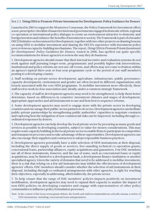 33
Financing Development 2007
ISBN: 9789264027589 © OECD 2007
Box 2.3. UsingODAtoPromotePrivateInvestmentforDevelopment:PolicyGuidanceforDonors
Launched in 2003 to support the MonterreyConsensus, the Policy Framework for Investment offers
anon-prescriptivechecklistofissuesforinterestedgovernmentsengagedindomesticreform,regional
co-operation or international policy dialogue to create an environment attractive to domestic and
foreigninvestorsandenhancethebenefitsofinvestmenttosociety.TheFrameworkispartofabroader
OECDInitiativeonInvestmentforDevelopment,togetherwithtwootherprojectsondrawinglessons
on using ODA to mobilise investment and sharing the OECD’s experience with investment policy
peerreviewsascapacity-buildingmechanisms.Thereport,UsingODAtoPromotePrivateInvestment
for Development: Policy Guidance for Donors, issued in 2006, has spelled out quite specific
recommendations for donor agencies to review the way they do business:
1. Development agencies should ensure that their internal incentive and evaluation systems do not
work against staff pursuing longer-term, programmatic and possibly higher-risk interventions.
Institutional and policy reforms are not one-off events, and efforts may not come to fruition within
an agency’s typical three-year or four-year programme cycle or the period of one staff member’
s
posting to a developing country.
2. Staff working on private-sector development, agriculture, infrastructure, public governance,
capacity development, environment and gender are often located in different organisations only
loosely associated with the core ODA programme. To mobilise investment more effectively, these
staff need to work in close association and, ideally, under a common strategic framework.
3. The capacity of staff in development agencies may need to be strengthened, to help them better
determine, based on differences in countries’ investment climates and stages of development,
appropriate approaches and aid instruments to use and how best to sequence reforms.
4. Some development agencies may need to engage more with the private sector in developing
countries and encourage their public-sector partners to do so too. Development agencies can facilitate
public-private partnerships by strengthening public authorities’ capacities to negotiate contracts
and exploring how the mitigation of non-commercial risks can be improved, including through co-
ordinated responses by donors.
5. Development agencies can help develop the local private sector by procuring as many goods and
services as possible in developing countries, subject to value-for-money considerations. This may
require some capacity building in the local private sector to enable firms to participate in competitive
and transparent processes and so take advantage of these opportunities. Development agencies can
also encourage their suppliers and contractors to adopt responsible business practices.
6. Development agencies potentially have a wide selection of ODA instruments at their disposal,
including the direct supply of goods or services, free-standing technical co-operation grants,
concessional loans, partnership alliances, equity acquisitions and guarantees. Few DAC members
use all of these instruments, however, and the use of some, such as concessional loans or equity
acquisitions, may be limited to a development bank, a development finance institution or another
specialised agency. Given the variety of domains that need to be addressed to mobilise investment,
there is a risk that relying on a few aid instruments may inhibit the effectiveness of development
agencies’ efforts. DAC members should consider whether the selection of aid instruments at their
disposal, including through co-ordinated arrangements with other agencies, is right for reaching
their objectives, especially in addressing, albeit indirectly, the private sector.
7. To help ensure that the range of DAC members’ policies impacts positively on investment
mobilisation, development agencies may need to expand their capacity to analyse the impact of
non-ODA policies on developing countries and engage with representatives of other policy
communities to influence policy formulation processes.
Note: In the context of the loans versus grants debate, the fourth and sixth recommendations critically assume a variety of
ODA instruments, including concessional loans and guarantees.
 