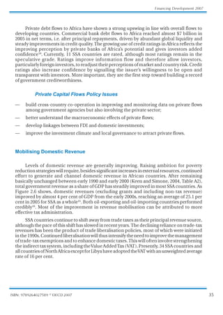 35
Financing Development 2007
ISBN: 9789264027589 © OECD 2007
Private debt flows to Africa have shown a strong upswing in line with overall flows to
developing countries. Commercial bank debt flows to Africa reached almost $7 billion in
2005 in net terms, i.e. after principal repayments, driven by abundant global liquidity and
steady improvements in credit quality. The growing use of credit ratings in Africa reflects the
improving perception by private banks of Africa’s potential and gives investors added
confidence14
. Currently, 11 SSA countries are rated, although most ratings remain in the
speculative grade. Ratings improve information flow and therefore allow investors,
particularly foreign investors, to readjust their perceptions of market and country risk. Credit
ratings also increase confidence by signalling the issuer’
s willingness to be open and
transparent with investors. More important, they are the first step toward building a record
of government creditworthiness.
Private Capital Flows Policy Issues
— buildcross-countryco-operationinimprovingandmonitoringdataonprivateflows
amonggovernmentagenciesbutalsoinvolvingtheprivatesector;
— betterunderstandthemacroeconomiceffectsofprivateflows;
— developlinkagesbetweenFDIanddomesticinvestments;
— improvetheinvestmentclimateandlocalgovernancetoattractprivateflows.
Mobilising Domestic Revenue
Levels of domestic revenue are generally improving. Raising ambition for poverty
reductionstrategieswillrequire,besidessignificantincreasesinexternalresources,continued
effort to generate and channel domestic revenue in African countries. After remaining
basically unchanged between early 1990 and early 2000 (Keen and Simone, 2004, Table A2),
totalgovernment revenue as a share of GDP has steadily improved in most SSA countries. As
Figure 2.6 shows, domestic revenues (excluding grants and including non-tax revenue)
improved by almost 4 per cent of GDP from the early 2000s, reaching an average of 25.1 per
cent in 2005 for SSA as a whole15
. Both oil-exporting and oil-importing countries performed
credibly16
. Most of the improvement in revenue mobilisation can be attributed to more
effective tax administration.
SSA countries continue to shift away from trade taxes as their principal revenuesource,
althoughthepaceofthisshifthasslowedinrecentyears.Thedecliningrelianceontrade-tax
revenues has been the product of trade liberalisation policies, most of which were initiated
inthe1990s.Continuedliberalisationwillthusintensifytheneedtoimprovethemanagement
oftrade-taxexemptionsandtoenhancedomestictaxes.Thiswillofteninvolvestrengthening
theindirecttaxsystem,includingtheValueAddedTax (VAT).Presently,34SSAcountriesand
allcountriesofNorthAfricaexceptforLibyahaveadoptedtheVATwithanunweightedaverage
rate of 16 per cent.
 