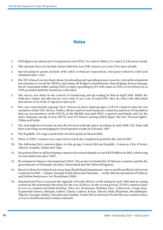 40
OECD Development Centre Perspectives
ISBN: 9789264027589 © OECD2007
Notes
1. ODAfiguresareshownnetofrepayments(netODA).SeeAnnexTables2.A.1and2.A.2formoredetail.
2. This amount does not include aid provided by non-DAC donors (see note 6 for more detail).
3. Special purpose grants include debt relief, technical cooperation, emergency/distress relief and
administrative costs.
4. The IFF is based on two basic ideas: frontloading aid (spending money now for critical development
investments to reach the MDGs) and using off-budget commitments, thus helping donors manage
fiscal constraints while raising ODA receipts; spending by IFF will count as ODA received but not as
ODA provided until the bonds are redeemed.
5. The survey was done in the context of monitoring aid up-scaling in March-April 2006. While the
indicative future aid allocations cover only 27 per cent of total ODA, they do reflect the allocation
intentions of 16 of the 27 agencies surveyed.
6. One can conveniently regroup “new” donors in three main groups: i) OECD countries that are not
members of the DAC (Korea, T
urkey, Mexico and several European countries) and new EU members
that are not members of the OECD; ii) the Middle East and OPEC countries and funds; and iii) the
more disparate group of non-OECD, non-EU donors among which figure the two “heavyweights”
,
China and India.
7. The next high-level forum on aid effectiveness will take place in Ghana in mid-2008. Viet Nam will
host a meeting on managing for development results in February 2007.
8. The Republic of Congo reached the decision point in March 2006.
9. These 11 HIPC countries are expected to reach the completion point by the end of 2007.
10. The following SSA countries figure in this group: Central African Republic, Comoros, Côte d’Ivoire,
Liberia, Somalia, Sudan and T
ogo.
11. Net private flows to all developing countries increased sharply to reach $476 billion in 2005, reinforcing
a trend underway since 2002.
12. Development Finance International (2004). The project is funded by 18 African countries and by the
governments of Denmark, Sweden, Switzerland and the United Kingdom.
13. Based on firm-level data from a new large World Bank Quantitative survey and from filed work in four
countries in 2006 — Ghana, Senegal, South Africa and T
anzania — on the African operations of Chinese
and Indian businesses. See Broadman (2006).
14. Standard and Poor’
s reported the upgrade of South Africa’
s credit rating in early 2006 and no rating
actions in the downward direction for the rest of Africa. In the recent period, 20 SSA countries have
access to commercial bank lending. They are: Botswana, Burkina Faso, Cameroon, Congo Rep.,
Equatorial Guinea, Ethiopia, Gabon, Ghana, Guinea, Kenya, Liberia, Mali, Mauritius, Mozambique,
Nigeria, Senegal, Sudan, T
anzania and Zambia. South Africa and most North African countries have
access to both bond and commercial debt.
 