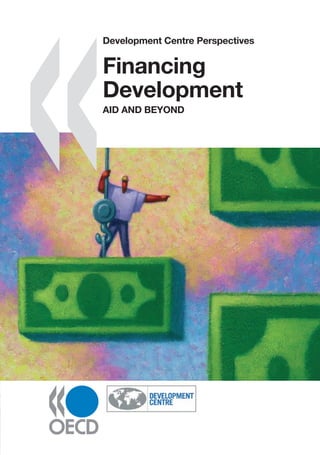 www.oecd.org/publishing
Development Centre Perspectives
Financing
Development
AID AND BEYOND
Development Centre Perspectives
Financing Development
AID AND BEYOND
Aid alone cannot ﬁnance development; new actors and fresh sources of ﬁnance are essential
complements to it. The emergence of a multiplicity of new ﬁnancing options is good news for
developing countries, but it also raises challenges. The authors in this book assess aspects of the
changes in the “international development ﬁnance architecture”, from a global and a developing-
country perspective. The result is a vast range of policy implications for donor and recipient alike.
While policy makers in developing countries need to make the most of new funding opportunities,
donors need to reposition themselves in the system.
This highly stimulating book takes a deep look at this systemic evolution. It presents a fascinating –
and highly digestible – picture of what is at stake in ﬁnancing development. It also provides
recommendations on the introduction of innovative policy mechanisms, on the use of both grants
and loans in development ﬁnance, and on the challenges of managing diverse ﬁnancial ﬂows at
country-level.
This volume is the ﬁrst in the Development Centre Perspectives series.
To come in the series (provisional titles):
Business for Development
Policy Coherence and Human Security
The African Economic Outlook
The Latin American Economic Outlook
The Black Sea and Central Asian Economic Outlook
Financing
Development
AID
AND
BEYOND
ISBN 978-92-64-02758-9
41 2007 02 01 P -:HSTCQE=UWZ]^:
The full text of this book is available on line via these links:
www.sourceoecd.org/finance/9789264027589
www.sourceoecd.org/emergingeconomies/9789264027589
Those with access to all OECD books on line should use this link:
www.sourceoecd.org/9789264027589
SourceOECD is the OECD’s online library of books, periodicals and statistical databases.
For more information about this award-winning service and free trials ask your librarian, or write to us
at SourceOECD@oecd.org.
Development
Centre
Perspectives
 