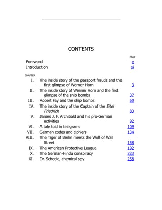 CONTENTS
PAGE
Foreword v
Introduction xi
CHAPTER
I. The inside story of the passport frauds and the
first glimpse of Werner Horn 3
II. The inside story of Werner Horn and the first
glimpse of the ship bombs 37
III. Robert Fay and the ship bombs 60
IV. The inside story of the Captain of the Eitel
Friedrich 83
V. James J. F. Archibald and his pro-German
activities 92
VI. A tale told in telegrams 109
VII. German codes and ciphers 134
VIII. The Tiger of Berlin meets the Wolf of Wall
Street 158
IX. The American Protective League 192
X. The German-Hindu conspiracy 223
XI. Dr. Scheele, chemical spy 258
 