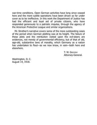war-time conditions. Open German activities have long since ceased
here and the more subtle operations have been driven so far under
cover as to be ineffective. In this work the Department of Justice has
had the efficient and loyal aid of private citizens, who have
responded generously to a patriotic impulse, through the agency of
the American Protective League and similar organizations.
Mr. Strother’s narrative covers some of the more outstanding cases
of the period when German plotting was at its height. The failure of
these plots and the retribution visited upon the evil-doers are
evidences, not merely of governmental efficiency, but of that of old,
age-old, substantive laws of morality, which Germany as a nation
has undertaken to flout—as we now know, in vain—both here and
elsewhere.
T. W. Gregory
Attorney-General.
Washington, D. C.
August 14, 1918.
 