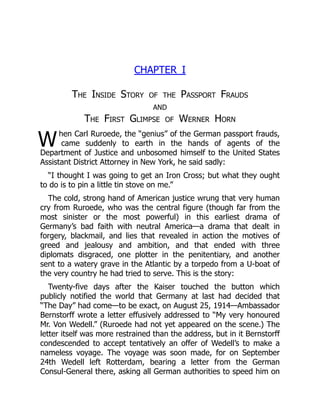 W
CHAPTER I
The Inside Story of the Passport Frauds
and
The First Glimpse of Werner Horn
hen Carl Ruroede, the “genius” of the German passport frauds,
came suddenly to earth in the hands of agents of the
Department of Justice and unbosomed himself to the United States
Assistant District Attorney in New York, he said sadly:
“I thought I was going to get an Iron Cross; but what they ought
to do is to pin a little tin stove on me.”
The cold, strong hand of American justice wrung that very human
cry from Ruroede, who was the central figure (though far from the
most sinister or the most powerful) in this earliest drama of
Germany’s bad faith with neutral America—a drama that dealt in
forgery, blackmail, and lies that revealed in action the motives of
greed and jealousy and ambition, and that ended with three
diplomats disgraced, one plotter in the penitentiary, and another
sent to a watery grave in the Atlantic by a torpedo from a U-boat of
the very country he had tried to serve. This is the story:
Twenty-five days after the Kaiser touched the button which
publicly notified the world that Germany at last had decided that
“The Day” had come—to be exact, on August 25, 1914—Ambassador
Bernstorff wrote a letter effusively addressed to “My very honoured
Mr. Von Wedell.” (Ruroede had not yet appeared on the scene.) The
letter itself was more restrained than the address, but in it Bernstorff
condescended to accept tentatively an offer of Wedell’s to make a
nameless voyage. The voyage was soon made, for on September
24th Wedell left Rotterdam, bearing a letter from the German
Consul-General there, asking all German authorities to speed him on
 