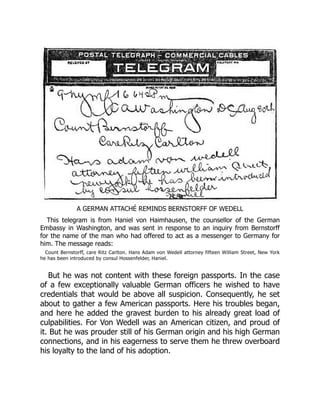 A GERMAN ATTACHÉ REMINDS BERNSTORFF OF WEDELL
This telegram is from Haniel von Haimhausen, the counsellor of the German
Embassy in Washington, and was sent in response to an inquiry from Bernstorff
for the name of the man who had offered to act as a messenger to Germany for
him. The message reads:
Count Bernstorff, care Ritz Carlton. Hans Adam von Wedell attorney fifteen William Street, New York
he has been introduced by consul Hossenfelder, Haniel.
But he was not content with these foreign passports. In the case
of a few exceptionally valuable German officers he wished to have
credentials that would be above all suspicion. Consequently, he set
about to gather a few American passports. Here his troubles began,
and here he added the gravest burden to his already great load of
culpabilities. For Von Wedell was an American citizen, and proud of
it. But he was prouder still of his German origin and his high German
connections, and in his eagerness to serve them he threw overboard
his loyalty to the land of his adoption.
 