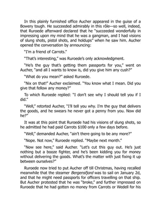 In this plainly furnished office Aucher appeared in the guise of a
Bowery tough. He succeeded admirably in this rôle—so well, indeed,
that Ruroede afterward declared that he “succeeded wonderfully in
impressing upon my mind that he was a gangman, and I had visions
of slung shots, pistol shots, and holdups” when he saw him. Aucher
opened the conversation by announcing:
“I’m a friend of Carrots.”
“That’s interesting,” was Ruroede’s only acknowledgment.
“He’s the guy that’s getting them passports for you,” went on
Aucher, “and all I wants to know is, did you give him any cush?”
“What do you mean?” asked Ruroede.
“Nix on that!” Aucher exclaimed. “You know what I mean. Did you
give that fellow any money?”
To which Ruroede replied: “I don’t see why I should tell you if I
did.”
“Well,” retorted Aucher, “I’ll tell you why. I’m the guy that delivers
the goods, and he swears he never got a penny from you. Now did
he?”
It was at this point that Ruroede had his visions of slung shots, so
he admitted he had paid Carrots $100 only a few days before.
“Well,” demanded Aucher, “ain’t there going to be any more?”
“Nope. Not now,” Ruroede replied. “Maybe next month.”
“Now see here,” said Aucher. “Let’s cut this guy out. He’s just
nothing but a booze fighter, and he’s been kidding you for money
without delivering the goods. What’s the matter with just fixing it up
between ourselves?”
Ruroede now tried to put Aucher off till Christmas, having recalled
meanwhile that the steamer Bergensfjord was to sail on January 2d,
and that he might need passports for officers travelling on that ship.
But Aucher protested that he was “broke,” and further impressed on
Ruroede that he had gotten no money from Carrots or Wedell for his
 