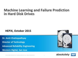 © 2013 WESTERN DIGITAL TECHNOLOGIES, INC. ALL RIGHTS RESERVED
Machine Learning and Failure Prediction
in Hard Disk Drives
Dr. Amit Chattopadhyay
Director of Technology
Advanced Reliability Engineering
Western Digital, San Jose
-
HEPiX, October 2015
 
