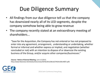 Due Diligence Summary
• All findings from our due diligence tell us that the company
has downsized nearly all of its LED segments, despite the
company somehow being able to grow revenue
• The company recently stated at an extraordinary meeting of
shareholders...
“Save for the Acquisition, the Company has not entered or has not proposed to
enter into any agreement, arrangement, understanding or undertaking, whether
formal or informal and whether express or implied, and negotiation (whether
concluded or not) with an intention to dispose of or downsize the existing
business of the Group, and/or acquire other companies/businesses.”
(Source: Notice of General Meeting, June 13 2015)
http://www.hkexnews.hk/listedco/listconews/SEHK/2015/0614/LTN20150614007.pdf)
2016 Sohn Conference Hong Kong
 