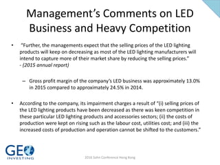Management’s Comments on LED
Business and Heavy Competition
• “Further, the managements expect that the selling prices of the LED lighting
products will keep on decreasing as most of the LED lighting manufacturers will
intend to capture more of their market share by reducing the selling prices.”
- (2015 annual report)
– Gross profit margin of the company’s LED business was approximately 13.0%
in 2015 compared to approximately 24.5% in 2014.
• According to the company, its impairment charges a result of “(i) selling prices of
the LED lighting products have been decreased as there was keen competition in
these particular LED lighting products and accessories sectors; (ii) the costs of
production were kept on rising such as the labour cost, utilities cost; and (iii) the
increased costs of production and operation cannot be shifted to the customers.”
2016 Sohn Conference Hong Kong
 