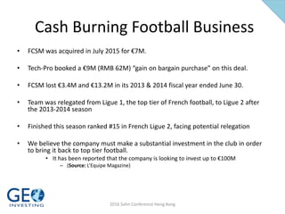 Cash Burning Football Business
• FCSM was acquired in July 2015 for €7M.
• Tech-Pro booked a €9M (RMB 62M) “gain on bargain purchase” on this deal.
• FCSM lost €3.4M and €13.2M in its 2013 & 2014 fiscal year ended June 30.
• Team was relegated from Ligue 1, the top tier of French football, to Ligue 2 after
the 2013-2014 season
• Finished this season ranked #15 in French Ligue 2, facing potential relegation
• We believe the company must make a substantial investment in the club in order
to bring it back to top tier football.
• It has been reported that the company is looking to invest up to €100M
– (Source: L’Equipe Magazine)
2016 Sohn Conference Hong Kong
 