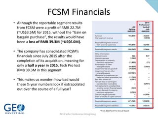 FCSM Financials
*from 2015 Tech Pro Annual Report
2016 Sohn Conference Hong Kong
• Although the reportable segment results
from FCSM were a profit of RMB 22.7M
(~US$3.5M) for 2015, without the “Gain on
bargain purchase”, the results would have
been a loss of RMB 39.3M (~US$6.0M).
• The company has consolidated FCSM’s
financials since July 2015 after the
completion of its acquisition, meaning for
only a half a year in 2015, Tech Pro lost
RMB 39.3M in this segment.
• This makes us wonder: how bad would
these ½ year numbers look if extrapolated
out over the course of a full year?
 