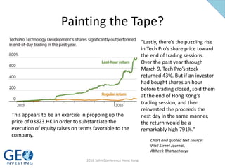 Painting the Tape?
Chart and quoted text source:
Wall Street Journal,
Abheek Bhattacharya
“Lastly, there’s the puzzling rise
in Tech Pro’s share price toward
the end of trading sessions.
Over the past year through
March 9, Tech Pro’s stock
returned 43%. But if an investor
had bought shares an hour
before trading closed, sold them
at the end of Hong Kong’s
trading session, and then
reinvested the proceeds the
next day in the same manner,
the return would be a
remarkably high 791%.”
This appears to be an exercise in propping up the
price of 03823.HK in order to substantiate the
execution of equity raises on terms favorable to the
company.
2016 Sohn Conference Hong Kong
 