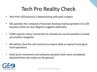 Tech Pro Reality Check
• Tech Pro’s LED business is deteriorating with poor margins
• We question the company’s financials showing revenue growth in its LED
business while our due diligence suggests otherwise
• FCSM requires heavy investment to maintain its current position to avoid
yet another relegation
• We believe Tech Pro will continue to require debt or equity financing to
fund operations
• Stock price movement and company valuation both seem completely
detached from the reality on the ground
2016 Sohn Conference Hong Kong
 