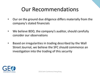 Our Recommendations
• Our on the ground due diligence differs materially from the
company’s stated financials
• We believe BDO, the company’s auditor, should carefully
consider our observations
• Based on irregularities in trading described by the Wall
Street Journal, we believe the SFC should commence an
investigation into the trading of this security
2016 Sohn Conference Hong Kong
 