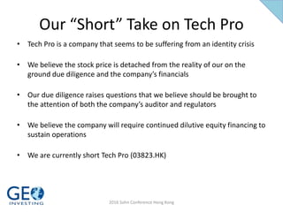 Our “Short” Take on Tech Pro
• Tech Pro is a company that seems to be suffering from an identity crisis
• We believe the stock price is detached from the reality of our on the
ground due diligence and the company’s financials
• Our due diligence raises questions that we believe should be brought to
the attention of both the company’s auditor and regulators
• We believe the company will require continued dilutive equity financing to
sustain operations
• We are currently short Tech Pro (03823.HK)
2016 Sohn Conference Hong Kong
 