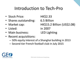 Introduction to Tech-Pro
• Stock Price: HK$2.33
• Shares outstanding: 6.5 Billion
• Market cap: HK$15.2 Billion (US$2.0B)
• Listed: in 2007
• Main business: LED Lighting
• Recent acquisitions:
– 50% equity interest of a Shanghai building in 2013
– Second tier French football club in July 2015
2016 Sohn Conference Hong Kong
 