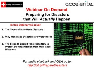 Webinar On Demand
Preparing for Disasters
that Will Actually Happen
In this webinar we cover:
For audio playback and Q&A go to:
http://bit.ly/PrepareDisasters
1. The Types of Man-Made Disasters
2. Why Man-Made Disasters are Worse for IT
3. The Steps IT Should Take Right Now to
Protect the Organization from Man-Made
Disasters
 