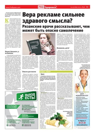 www.ProRyazan.com [ 24 сентября 2013 г., №38 ]  11Здоровье
реклама
В наше время информация
на медицинские темы пере-
стала быть достоянием из-
бранных.
К 
ниги и журналы,теле-
визионные передачи
и ток-шоу, а еще, ко-
нечно же, Интернет
наперебой рассказы-
вают нам о любой возможной
болезни и способах ее лече-
ния. С одной стороны, это хо-
рошо: мы стали более осмыс-
ленно относиться к своему
здоровью. Отметив у себя по-
явление тех или иных симпто-
мов, мы своевременно обраща-
емся к врачу и уже на ранних
этапах развития болезни по-
лучаем квалифицированную
помощь. Но, с другой стороны,
большая «осведомленность»
порой приводит к плачевным
последствиям. Нам кажется,
что сведений, почерпнутых в
Интернете или в телешоу, до-
статочно, чтобы ставить диа-
гноз и назначать самому себе
лечение, не обращаясь к вра-
чу.
Лечить больного, а
не болезнь
– Самолечение воздействует
на симптомы болезни, не за-
трагивая ее причин. Хороше-
го в этом мало, однако глав-
ная беда в другом: препараты,
их дозировка, частота и вре-
мя приема (до или после еды)
выбираются наугад, без учета
возраста, пола, состояния вну-
тренних органов больного, –
поясняет Наталья Привалова,
внештатный специалист, пе-
диатр министерства здравоох-
ранения Рязанской области. –
Между тем у каждого больного
одно и то же заболевание при-
обретает свои особенности,
которые зависят от многих
факторов: состояния нервной
системы, возраста, индиви-
дуальной реакции на введе-
ние или прием лекарств, фи-
зического развития и др. Вот
эти особенности и учитывает
врач, изучив самого больного,
его особенности и поставив
диагноз. И только после этого
назначаются необходимые ле-
карственные препараты.
Современную терапию отли-
чает комплекс лечебных меро-
приятий: режим, диета, меди-
каменты, физиотерапия и др.
Но определить тактику лече-
ния в каждом конкретном слу-
чае, учесть всю гамму реакций
организма на лечение может
только врач. Неслучайно деви-
зом отечественной медицины
всегда было и есть  – «лечить
больного, а не болезнь».
Опасно для жизни
Между тем врачи с сожале-
нием констатируют, что само-
лечение по заведомо ложной
аналогии с другими больны-
ми – мол, раз лекарство по-
могло соседу, значит поможет
и мне, – широко распростра-
нено в наши дни. Столь же ча-
сто граждане верят реклам-
ным публикациям, в которых
какие-то пилюли объявляют-
ся чуть ли не панацеей.
– Вера малограмотной со-
седке   или рекламе сильнее
здравого смысла, – разводит
руками Наталья Привалова.
–  Хочется напомнить людям,
что действие лекарства – всег-
да очень сложный процесс.
Применение без консульта-
ции с врачом даже одного ле-
карства таит опасность. Про-
извольное комбинирование
может привести к потере, осла-
блению, усилению побочного
(как правило, токсического)
эффекта. Прием лекарствен-
ных средств, без врачебного
назначения, а значит, без ин-
дивидуального подбора само-
го средства, дозировки и без
учета противопоказаний осо-
бенно опасен для здоровья и
даже самой жизни! Нет тако-
го лекарства, которое было бы
заведомо безвредно.
Внимание, дети!
Хуже всего, когда люди за-
нимаются не только само-
лечением, но и берут на себя
смелость давать советы своим
близким и знакомым и даже
лечить своих детей, не заду-
мываясь об ответственности,
которую берут на себя, и о том
вреде, который могут нанести
им.
– В Рязанской области созда-
ны все необходимые условия
для предоставления медицин-
ской помощи детям в полном
объеме, в соответствии с дей-
ствующим законодатель-
ством. Развита амбулаторно-
пол и к л и н и чес к а я се т ь,
имеются профильные стацио-
нары, в которых предоставля-
ется весь спектр медицинских
услуг, – подчеркивает Ната-
лья Привалова. – Кроме того,
есть возможность всем нуж-
дающимся детям получить
специализированную и высо-
котехнологичную медицин-
скую помощь в Москве, Санкт-
Петербурге и других городах.
Несмотря на имеющийся де-
фицит педиатрических ка-
дров, каждый ребенок Рязан-
ской области может получить
качественную, высококвали-
фицированную медицинскую
помощь, так что у родителей не
должно возникать желания са-
мим проводить диагностику и
заниматьсясамолечениемсвоих
детей. При любом отклонении в
состоянии здоровья вашему ре-
бенку поможет только врач.
По материалам
министерства
здравоохранения
Рязанской области
Хрен
О целебных свойствах этого рас-
тения семейства Капустных бы-
ло известно даже нашим древним
предкам: египтянам, римлянам и
грекам.
Они считали, что хрен не только
возбуждает аппетит, но и активизи-
рует жизненные силы, а также дела-
ли из него мази для лечения ревма-
тизма, которые наносили на ткань и
прикладываликбольномуместу,как
горчичник. В наши дни тертый хрен
считается традиционной русской
пряностью.
Чем полезен?Хренсодержитклет-
чатку, эфирные масла, фитонциды,
много витамина С (в пять раз боль-
ше, чем в лимонах и апельсинах, и
примерностолькоже,скольковчер-
ной смородине). Есть в нем немало
других ценных элементов, включая
бактерицидное белковое вещество
– лизоцим. Содержащиеся в хрене
летучие вещества – фитонциды так-
же способны убивать болезнетвор-
ные микробы.
Давно известно, что хрен улучша-
етдеятельностькишечника,облада-
ет желчегонным, отхаркивающим,
противоцинготным свойствами. Его
назначают при простудных заболе-
ваниях, различных воспалительных
процессах, болезнях желудочно-
кишечного тракта, заболева-
ниях печени, мочевого пузы-
ря, а также при подагре,
ревматизме, кожных
болезнях.
О с е н ь ю
хрен по-
лезно до-
бавлять
в пищу
для пред-
упреждения
острых ре-
спираторных
заболеваний. А если вы переохла-
дились или промочили ноги, чтобы
избежать простуды, народная ме-
дицина советует делать припарки из
хренакстопамиголеням.Вкачестве
лекарства от кашля народные цели-
тели рекомендуют употреблять хрен
с медом: мелко натертый хрен сме-
шивать с медом в равных пропорци-
яхидаватьбольному2-3разавдень
пополнойчайнойложке.Разбавлен-
ный сок хрена с сахаром или медом
применяется для полосканий поло-
сти рта и горла при воспалительных
процессахиангинах.Еслиувасфлюс
или воспаление десны, можно взять
1 ч.л. свеженатертого хрена, залить
1 стаканом воды (или столового ви-
на) и оставить настаиваться в тече-
ние4часов.Затемпроцедитьнастой
и полоскать им рот через каждые 30
минут. Флюсдолжен быстро пройти.
Знаете ли вы…
Исследования японских ученых,
показали, что содержащиеся в кор-
невищах хрена вещества активно
препятствуют возникновению кари-
еса.Всвязисэтимони работаютнад
созданием зубной пасты на основе
корневища хрена. Загвоздка только
одна:ученыепоканезнают,какней-
трализоватьнетипичныйдлязубной
пасты «аромат».
Поматериалам сайта
edaplus.info
Подготовила
Оксана
Калашникова
ПРОДУКТ НЕДЕЛИ
ФотоladySpecial.net
Фотоhohmodrom.ru
Вера рекламе сильнее
здравого смысла?
Рязанские врачи рассказывают, чем
может быть опасно самолечение
 