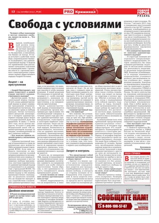 12  [ 24 сентября 2013 г., №38 ]
Р Я З А Н Ь
Криминал
Двойное невезение
В Рязани несовершеннолетний
студент на скутере попал в два
ДТП за один день.
В среду, 18 сентября, око-
ло 13.00 он сбил детскую коля-
ску с 11-месячным ребенком, а в
20.50 столкнулся с автомобилем
на перекрестке, сообщает пресс-
службаУМВДРоссиипоРязанской
области.
Первый инцидент произошел на
проезде Завражнова. Коляску по
проезжейчастивезла62-летняяпен-
сионерка,переходяпроезжуючасть
вне пешеходного перехода между
стоящими на светофоре автомоби-
лями.Водительскутерадвигалсясо
стороны Первомайского проспекта
в сторону улицы Чкалова. Женщина
незаметилаегоипродолжилапере-
ходдороги,истудентнеуспелвовре-
мя отреагировать на возникших на
егопутипешеходов.
Вечером того же дня на нерегули-
руемом перекрестке между улица-
миОктябрьскойиМедицинскойску-
терист столкнулся с автомобилем
Opel, который при повороте налево
не предоставил ему преимущество,
двигаясьповстречнойполосе.
По материалам сайтов след-
ственного управления СК РФ
по Рязанской области
и УМВД России
по Рязанской области
Свобода с условиями
криминальные новости
Ы З АЕ Е,
К А А Е
А К ИКИ?
Ы З АЕ Е,
ДЕ А А
А К ИКИ?
а л ния альной л ж ы
о кон олю за о о о ом на ко ико
о язан кой о ла и
л он о ия
ла но
к ло очно
8-800-100-57-67
реклама
Человек отбыл наказание
в местах лишения свобо-
ды, вышел на волю и… Что
дальше?
В 
идеале, освобожден-
ный должен попы-
таться влиться в ря-
ды честных граждан,
устроиться на рабо-
ту. На практике, к сожалению,
так бывает не всегда. И тог-
да вступает в действие такая
мера сопровождения бывше-
го осужденного, как админи-
стративный надзор. О модели
его применения нам расска-
зывает начальник отделения
по взаимодействию с органа-
ми власти и с органами мест-
ного самоуправления управ-
ления охраны общественного
порядка Андрей Потанин.
Акцент – на
преступлении
– Андрей Викторович, как
давно существует в нашей
стране институт админи-
стративного надзора?
– Достаточно давно.  Но был
длительный период (свыше
10 лет), когда административ-
ный надзор за ранее судимы-
ми гражданами отменили.
Законодатели посчитали, что
он ущемляет права и свободы
граждан. Потом состоялось
много дискуссий, законопро-
ект о возврате администра-
тивного надзора долго лежал
в Государственной Думе без
движения. И лишь с 1 июля
2011 года, после долгих мы-
тарств, вступил в действие
Федеральный закон «Об ад-
министративном надзоре за
лицами, освобожденными из
мест лишения свободы».
– Кто наделен правом хо-
датайствовать о назначении
надзора?
– Административный над-
зор устанавливается судом по
инициативе двух ведомств:
ОВД и исправительных учреж-
дений ФСИН. Если лицо от-
бывало наказание за пре-
ступления против половой
неприкосновенности несовер-
шеннолетних или в период от-
бывания наказания в местах
лишения свободы признава-
лось злостным нарушителем,
то административный надзор
устанавливается по инициа-
тиве учреждений ФСИН. По
их инициативе в области уста-
новлен надзор за 142 лицами,
преимущественно «выходца-
ми» из рязанских колоний.
Это же ведомство выходит в
суд с ходатайством о назначе-
нии административного над-
зора, если доказано, что вино-
вный совершил преступления
при опасном и особо опасном
рецидиве. В новой редакции
УК отказались от понятий «ре-
цидивист» и Ë«особо опасный
рецидивист», внимание ак-
центируется не на личности
преступника, а на совершен-
ном им преступлении.
Так же а дминистратив-
ный надзор устанавливается
по инициативе органов вну-
тренних дел: при условии, что
освобожденный совершил в
течение одного года два и бо-
лее административных пра-
вонарушения, относящихся
к категории наиболее соци-
ально опасных. Таких как по-
сягательства на обществен-
ный порядок, безопасность и
нравственность, посягатель-
ства на здоровье населения,
например, правонарушения,
связанные с незаконным обо-
ротом наркотических средств.
То есть если судимый гражда-
нин дважды привлекался к ад-
министративной ответствен-
ности за нарушения правил
дорожного движения, осно-
ваний для установления ему
административного надзора
не имеется.     
И опять же, по инициативе
ОВД, надзор устанавливается
за совершеннолетними граж-
данами, имеющими «за плеча-
ми» судимость за совершение
тяжкого или особо тяжкого
преступления. Таким обра-
зом, в учет принимается тя-
жесть совершенного лицом
криминального деяния.
– А если человек не совер-
шит ничего противозакон-
ного за год?
– Значит, подразумевается,
что он исправляется, и ника-
кого надзора за ним пока уста-
новлено не будет. Но до тех
пор, пока у судимого лица не
будет погашена судимость, его
ежегодно надо будет контро-
лировать. И если в какой-то
год (например, третий после
освобождения) он совершит 2
административных правона-
рушения, указанных выше, то
ему будет установлен админи-
стративный надзор.
– Административный над-
зор – это навсегда?
– Нет, конечно. Он устанав-
ливается на срок от одного
года до трех лет. При необхо-
димости может быть продлен
еще на полгода. В отношении
педофилов административ-
ный надзор действует до
конца погашения судимо-
сти и может достигать 8 лет.
Более того, он устанавлива-
ется за ним сразу по выходу
из тюрьмы или колонии. То
есть никто не будет дожидать-
ся, совершит ли педофил что-
то в течение года, этот чело-
век становится поднадзорным
с первого дня освобождения.
Запрет и контроль
– Что представляет собой
административный надзор
в общих чертах?
– Кратко его можно све-
сти к двум составляющим:
установление определен-
ных запретов для граждан,
освободившихся из мест ли-
шения свободы, и контроль
со стороны полиции за со-
блюдением этих ограниче-
ний. К числу запретов отно-
сятся: ограничения на выезд
за пределы места прожива-
ния, запрет на посещение ря-
да общественных мест и мест
проведения массовых меро-
приятий. Очень распростра-
нена такая степень ограни-
чения, как запрет на выход
из квартиры в ночное вре-
мя. Обычно в пятницу вече-
ром, когда у поднадзорных
есть соблазн выехать куда-
нибудь за город, полицей-
ские целенаправленно про-
водят рейды по адресам их
проживания. Это достаточ-
но жесткая мера, назначае-
мая судом. Обязательными
являются явки в полицию на
регистрацию.
За невыполнение всех этих
требований предусмотрена
административная ответ-
ственность. В текущем году
зафиксировано 472 подоб-
ных факта. Поднадзорные не
относятся к категории дис-
циплинированных граждан.
Наряду со штрафом наруши-
телям продляются сроки ад-
министративного надзора.
Эта мера была избрана в от-
ношении 43 человек. Кроме
того, несоблюдение поднад-
зорным запретов и ограниче-
ний влечет наказание в виде
административного ареста
на срок до пятнадцати су-
ток. Если человек после осво-
бождения не прибыл к месту
проживания или самоволь-
но покинул его без уважи-
тельной причины, он может
вновь лишиться свободы на
срок до одного года.
– Что с ними происходит
на воле, если необходимы
такие меры?
– Многие стремятся «навер-
стать упущенное», безмерно
злоупотребляя алкоголем и
наркотиками. Как следствие –
административные правона-
рушения и преступления. По
итогам 7 месяцев 2013 года
в совершении преступлений
приняло участие 427 судимых
граждан, освободившихся из
исправительных учреждений,
из них 139 совершили повтор-
ные преступления в первый
год после освобождения. По-
этому на первоначальном эта-
пе жесткий контроль за их по-
ведением необходим. Хотя бы
для того, чтобы не допустить
формирования ощущения
«вседозволенности».
– Кто конкретно выполня-
ет «миссию» администра-
тивного надзора?
– В структуре полиции нет
отдельного специализиро-
ванного подразделения, ко-
торое занималось бы лишь
административным надзо-
ром. В той или иной степени
эта деятельность затрагива-
ет различные подразделения
ОВД. Розыском уклоняющих-
ся от надзора занимаются
подразделения уголовного
розыска, расследованием та-
ких уголовных дел – подраз-
деления дознания. Контроль
за перемещением поднадзор-
ных на транспорте осущест-
вляют сотрудники ГИБДД и
линейного отдела на станции
Рязань. По месту жительства
их поведение контролируют
участковые уполномоченные
полиции и сотрудники ППС.
Ведущая роль принадлежит
участковым уполномочен-
ным. Они в любое время су-
ток проверяют поднадзорных
по месту жительства и кон-
тролируют выполнение ими
судебных предписаний. Эф-
фективность профилактиче-
ской работы с поднадзорными
определяет степень коорди-
нированности всех заинтере-
сованных подразделений.
– Как выглядит учет под-
надзорных граждан?
– С момента принятия Фе-
дерального закона в УМВД
России по Рязанской обла-
сти создана электронная ба-
за данных, в нее заносятся
все данные о лицах, состоя-
щих под административным
надзором, в том числе с ука-
занием установленных огра-
ничений.
Беседовала
Ольга Челышева
В 
настоящее время в Ря-
занской области адми-
нистративный надзор
установлен в отношении 516
человек, из них 317 привлече-
но к административной ответ-
ственности (на них составле-
но свыше 1 200 протоколов).
На контроле состоит еще
1 425 лиц, формально подпа-
дающих под его действие. Это
те, к кому он может быть при-
менен при наличии достаточ-
ных оснований.
Наша справка
Фотофсин.хn
 