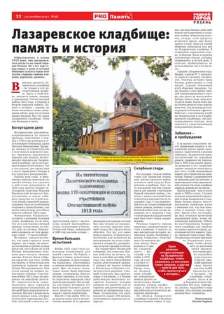 22  [ 24 сентября 2013 г., №38 ] Память
Р Я З А Н Ь
Лазаревское кладбище:
память и история
ФотоАлександраМысовских
Образованное в конце
XVIII века, оно располага-
лось когда-то на самой окра-
ине Рязани. Но с тех пор го-
род вырос в разы и сегодня
обнимает со всех сторон этот
уголок старины своими ули-
цами, дорогами, домами…
В 
прочем, ценность Ла-
заревского кладбища
– не только в его до-
стопочтенном возрас-
те. Здесь, в этой зем-
ле, покоятся воины, павшие
в сражениях Отечественной 
войны 1812 года, в Первой и
Второй мировых войнах. Па-
мять и история – давняя, но
тесно связанная с нами, живу-
щими сейчас, ведь это останки
наших предков. Вот что такое
Лазаревское кладбище. Этим
оно бесценно и свято.
Богоугодное дело
Исторические документы,
сохранившиеся до нашего
времени, повествуют о том,
как в 1792 году живущая в се-
ле Канищево помещица, вдова
Наталья Михайловна Хруще-
ва, взялась за строительство
в селе нового каменного хра-
ма. Прежнюю, деревянную
церковь она решила безвоз-
мездно передать на Лазарев-
ское кладбище, где до сего мо-
мента храм отсутствовал. Так
и поступили, дав храму имя
в честь Праведного Лазаря и
его чудесного воскрешения.
Однако шли годы, и дере-
вянная церковь изветшала до
такой степени, что служить
в ней стало невозможно. В
1816 году житель Рязани ти-
тулярный советник Максим
Ракшинский испросил бла-
гословения и начал соби-
рать средства на строитель-
ство новой каменной церкви,
«движим будучи особенным
усердием к храму Божию, а не
менее имея в виду достойное
памяти событие 1812 года».
Инициатива Ракшинско-
го имела у рязанцев большой
успех, возможно, из-за того,
что он и сам показал личный
пример, пожертвовав на бла-
гое дело из личных сбереже-
ний огромную по тем време-
нам сумму – 5 тысяч рублей.
Историки свидетельству-
ют, что храм строился «всем
миром»: на утварь, на покуп-
ку колоколов и прочие нужды
средства поступали во всей
Рязани. Ракшинскому отда-
вали даже векселя, заемные
письма. В итоге были собра-
ны средства для того, чтобы
построить и благоукрасить
каменную церковь во имя
Лазаря Четверодневного. Она
стала одним из первых па-
мятников воинам, участни-
кам войны 1812 года, постро-
енных на народные деньги.
По свидетельствам совре-
менников, храм украшала
трехъярусная колокольня, на
которой было водружено 6 ко-
локолов. Внутри в храме было
много дивных икон, которые
почитались горожанами. Осо-
бой святыней считался на-
престольный крест с частич-
ками мощей преподобных
отцов, почивающих в Киево-
Печерской Лавре, найденный
в 1880 году на окне алтаря…
Время больших
испытаний
Война 1812 года стала се-
рьезным испытанием для
нашей страны. На борьбу с
французскими захватчика-
ми и дворяне, и простолюди-
ны поднялись, сплотившись
в едином патриотическом по-
рыве. Враг не только захва-
тывал земли: были поруганы
храмы, осквернены многие
русские святыни, и это толь-
ко подогрело народный гнев
против иноземцев. Неслучай-
но, как пишут историки, это
было время большого духов-
ного подъема, укрепления
людей в православной вере.
Вместе с тем война 1812 го-
да унесла очень много челове-
ческих жизней. В те времена
медицинская помощь на поле
боя еще толком не оказыва-
лась, поэтому серьезно ране-
ный солдат был практически
обречен. Тех же, кто имел
шансы выжить, отправляли в
госпитали или оставляли на
выхаживание по пути следо-
вания в лазаретах, разверну-
тых по всем городам и весям.
На территории Рязанской
губернии, как известно, бое-
вые действия не велись, од-
нако в сентябре-октябре 1812
года она была ближайшим
тылом действующей армии.
С первых же недель войны
в Рязанскую губернию ста-
ли поступать раненые. Глав-
ный госпиталь был органи-
зован в Касимове, а в Рязани
действовало несколько ла-
заретов. Больных, которые
умирали (от ранений, или от
горячки, или дизентерии), хо-
ронили на Лазаревском клад-
бище. Установлено, что здесь
покоится свыше 230 воинов,
скончавшихся в рязанских ла-
заретах.
Скорбные следы
Все идущие следом войны,
такие как Крымские кампа-
нии, русско-японская война,
оставили свой след на Лаза-
ревском кладбище. Оно ста-
ло последним местом упокое-
ния и для многих участников
Первой мировой войны, сто-
летие с начала которой будет
отмечаться повсеместно в сле-
дующем году. У исследовате-
лей есть не только поименный
список воинов, павших в годы
Великой войны (как ее еще на-
зывают), но и сведения о том,
в какой церкви каждый покой-
ный был отпет перед захоро-
нением.
Рязанцы гордятся своими
предками, захороненными на
этом кладбище. У многих из
них интересная история, не-
обычная судьба. Например, у
некого Гаврилова, окончив-
шего Гатчинскую лет-
ную школу, была
редкая в то вре-
мя специаль-
ность – фо-
тограф, а на
войне в 1914
году он стал
а эр о ф о т о -
съемщиком.
Кроме того,
на Лазарев-
ском кладби-
ще похоронено
немало других за-
мечательных людей:
медиков, ученых, профес-
соров, в том числе тех, кото-
рые работали в госпиталях во-
енными хирургами.
Не обошла Лазаревское
кладбище стороной и Великая 
Отечественная война. В пер-
вые месяцы боевых действий
вышло постановление о созда-
нии особых оборонных участ-
ков, откуда, если придется
встречать врага, ему будут
давать отпор. Одна из линий
обороны проходила как раз
по Лазаревскому кладбищу. В
старинной кирпичной огра-
де, в башнях были встроены
пулеметные гнезда, которые
сохранились и по сей день. К
счастью, необходимость их
использования так и не наста-
ла…
А рядом с Лазаревским клад-
бищем, в школе № 3, находил-
ся один из военных госпита-
лей. Учитель истории Цива
Ратнер, работающая в этой
школе, создала поисковый
клуб «Красная гвоздика». Са-
ма, будучи в свое время узни-
цей концентрационного лаге-
ря, она долго не могла найти
могилу своего отца, пока кто-
то ей не помог. После этого Ци-
ва Ратнер решила тоже помочь
всем тем, кто не дождался сво-
их родных и близких с фронта.
Работая с участниками клуба
на Лазаревском и на Скорбя-
щенском кладбищах, она вос-
станавливала могилы, вела
переписку с родственниками
похороненных воинов…
Забвение –
и пробуждение
К великому сожалению, ме-
сто священной памяти и по-
клонения долгое время нахо-
дилось  практически в полном
забвении. Лазаревский храм,
построенный на народные
деньги, сохранить не удалось.
Еще в 1939 году власти приня-
ли решение о его закрытии:
здание передали кинотресту
для того, чтобы использовать
кирпич для строительства кино-
театра. Однако у разрушителей
не поднялась рука на святыню, и
храмещедолгостоял,охраняяпо-
кой усопших. Но когда кладбище
закрыли,церковьвсежеснесли…
Пробуждение наступило
лишь в 2000-х годах. Сегодня
на вновь возведенной кирпич-
ной ограде Лазаревского клад-
бища можно видеть восста-
новленные памятные доски
с именами тех, кто там поко-
ится, и словами «Слава геро-
ям!». Кроме того, на кладби-
ще был возведен временный
деревянный храм, позже об-
ложенный кирпичом. Работа
по восстановлению Лазарев-
ского кладбища, как одной из
историко-архитектурных до-
стопамятностей нашего горо-
да, приносит свои плоды. Мно-
гие рязанцы сегодня приходят
на Лазаревское клад-
бище, чтобы ухажи-
вать за могилами
своих предков,
восстанавлива-
ют надгробия,
ограждения.
А другие горо-
жане приходят
сюда просто
для того, чтобы
прикоснуться
к истории… На
кладбище сохра-
нились, пусть и не
в большом количестве,
надгробия ХIХ века, саркофа-
ги, аналои, надгробия в виде
часовен. Это святыни, которые
должны быть  сохранены.
Подготовила
Оксана Черных
Одни
рязанцы
сегодня приходят
на Лазаревское
кладбище, чтобы
ухаживать за могилами
своих предков, а другие
– просто для того,
чтобы прикоснуться
к истории…
В 2000-х годах началось благоустройство Лазаревского кладбища;
был возведен деревянный храм, позже обложенный кирпичом.
 