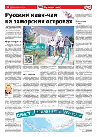 24  [ 24 сентября 2013 г., №38 ]
Р Я З А Н Ь
Путешествие
Из очередного путеше-
ствия вернулась рязанская
экспедиция под руковод-
ством Михаила Малахова.
20 сентября, через день по-
сле возвращения, наши отваж-
ные земляки уже провели пер-
вую пресс-конференцию, на
которой поделились своими
впечатлениями.
Афера стала фактом
– На Аляске и Алеутах на
этот раз мы были не дольше,
чем в 2011 году, но ощуще-
ние такое, что прошло очень
много времени. Я думаю, это
связано с тем, что мы прошли
очень большое расстояние –
4 300 километров за 33 дня.
Посетили 60 объектов, – от-
метил на встрече бессменный
руководитель всех рязанских
кампаний Герой России, по-
четный полярник, председа-
тель Рязанского областного
отделения Русского географи-
ческого общества Михаил Ма-
лахов.
Научно-исследовательская
экспедиция «Алеутские остро-
ва: под парусами Русской Аме-
рики» затевалась, чтобы об-
следовать места, связанные
с историей освоения гряды
Алеутских островов русскими
мореплавателями и промыш-
ленниками в XVIII-ХIХ веках.
Результат был достигнут, и
подтверждениетому –более20
тысяч фотоснимков и огром-
ный объем видеозаписей, как
наземных, так и сделанных с
помощью портативного верто-
лета, к которому крепилась ка-
мера.
– Когда год
назад мы стали
думать об этом
маршруте, это
было, конечно,
больше похо-
же на аферу, –
признался Ма-
лахов. – Сами
представьте –
больше сотни островов! Следо-
вало найти конкретные точки,
подойти к ним на яхте, выса-
диться, несмотря на погоду.
Это же Тихий океан и Беринго-
во море – всегда неспокойно...
Но решение было принято, и
надо было искать варианты. А
я, признаюсь, никогда не лю-
бил делать экспедиции как по
книжкам: бери – то, иди
туда, делай так.
Мне нравятся
проекты, ког-
да ты не знаешь,
что получится, и
вообще нет уве-
ренности, что все
получится. Год на-
зад это была афе-
ра, сейчас это факт. Экспеди-
ция прошла блестяще.
В общей сложности в путе-
шествии участвовали 14 чело-
век, в возрасте от 18 лет до 61
года. В том числе – три семей-
ных экипажа. Численное пре-
восходство было за рязанцами.
Кроме того, в команду входили
путешественники из Ульянов-
ска, Архангельска, Москвы.
Впервые рязанцы приняли в
свой тесный круг молодую
женщину, москвичку.
Киска и Борька
Разработка маршрута, по
признанию Михаила Малахо-
ва, далась тяжело. Пришлось
изучить много карт, истори-
ческой, научной и популярной
литературы. Некоторые марш-
руты меняли уже в процессе
передвижения, потому что ко-
манда получала новую инфор-
мацию. Но зато на Алеутах и
Аляске путешественники во-
очию увидели места, которые
открыли для себя русские про-
мышленники и мореплавате-
ли в XVIII-XIX веках.
Более сотни островов и про-
сто скал, входящих в Алеут-
ский архипелаг, находятся под
юрисдикцией США. Экспеди-
ция под руководством Михаи-
ла Малахова побывала на са-
мых значимых – Кадьяк, Унга,
Санак, Унимак (крупнейший
остров архипелага), Акун, Аку-
тан, Уналашка, Умнак, Амля,
Атка, Адак, Атту
(ближайший остров к Камчат-
ке), Агату, Киска.
Некоторые из островов нео-
битаемы, на других до сих пор
существуют поселения корен-
ных жителей – алеутов. На
островах, о которых было из-
вестно, что на них, начиная с
XVIII века, жили русские про-
мышленники, наша экспеди-
ция обнаружила следы их бы-
та и остатки построек. Были
также найдены давно покину-
тые и заросшие травой алеут-
ские полуземлянки. Предки
современных алеутов соору-
жали их из скелетов китов и
прибитых к берегу деревьев,
сверху покрывали сухой тра-
вой, дерном, шкурами.
Нашли свое подтверждение
предполагаемые места ста-
рых русских поселений, сле-
ды которых были обнаруже-
ны сначала на спутниковых
фотоснимках, а потом – не-
посредственно на местности.
Мало того, команда путеше-
ственников отыскала несколь-
ко поселений, которые ни на
одной карте отмечены не бы-
ли.
Русская история сохрани-
лась на Алеутах и в обилии ге-
ографических названий: за-
лив Митрофания, бухта Иван
и бухта Павлова, остров Попо-
ва и Воскресенский, деревня
Бельковская. Деревня Борька
опустела сравнительно недав-
но, последний человек поки-
нул ее в 1942 году, а в деревне
Никольской до сих пор про-
живает 18 человек. Правда, со
временем русские поселенцы,
те, что не покинули острова,
постепенно ассимилировалось
с коренным населением.
На островах Алеутского ар-
хипелага осталось много пра-
вославных церквей, разру-
шенных и сохранившихся в
отличном состоянии. Часть на-
селения до сих пор исповедует
православие. Службу в церк-
вях проводят русскоязычные
священники.
Работу экспедиции ослож-
няла плохая погода и постоян-
ные шторма.
– Относительно погоды нам
постоянно говорили: «Это Але-
утские острова…», – рассказал
Малахов журналистам. – Ино-
гда приходилось работать в
специальных морских костю-
мах. Кстати, яхта, которую
мы арендовали у французской
семейной па-
ры, при
всем современном оснаще-
нии имела такую же длину,
как корабли наших далеких
предшественников – русских
мореплавателей.
Продолжение
следует
На протяжении всего путе-
шествия команда под руко-
водством Михаила Малахова
имела возможность изучать
флору и фауну северного края.
Во время перемещений на ях-
те их сопровождали стаи ка-
саток, встречались кашалоты
и киты, на мачты опускались
орланы. С берегов экспеди-
цию провожали угрожающим
ревом колонии морских ко-
тиков. На одном из видеока-
дров, показанных на пресс-
конференции, промелькнул
лис темно-бурого окраса, сме-
ло заглянувший прямо в объ-
ектив.
– Есть основания полагать,
что эти лисы – потомки тех,
что были в давние времена за-
везены на острова русскими
промышленниками, – пояснил
руководитель экспедиции.
Алеутские острова покры-
ты разнообразной и буйной
растительностью. Среди не-
знакомых трав и кустарников
привлекал внимание своими
розовыми метелками знако-
мый любому русскому челове-
ку иван-чай, который, как вы-
яснилось, произрастает там в
изобилии. Путешественники
привезли с Алеутов обшир-
ный гербарий в 150 листов, с
пометками, где тот или иной
вид растения был сорван. Во
всем этом многообразии те-
перь предстоит разобраться
специалистам.
На одном из островов за на-
шими путешественниками
погнались агрессивные мест-
ные быки. А вот повстречав-
шаяся чуть дальше «стайка»
пасущихся коров отнеслась
к людям очень миролюбиво.
Предположительно, эта поро-
да коров была завезена русски-
ми переселенцами в XIX веке.
На островах экспедиция сде-
лала несколько удивительных
находок. Например, на скалах
наши путешественники обна-
ружили пиктограммы – ри-
сунки древних людей. Кроме
того, на фотографиях со спут-
ника были замечены некие
треугольные образования на
поверхности одного из остро-
вов. Что это такое – понять так
и не удалось. Михаил Малахов
предположил, что это проек-
ция расположенного побли-
зости действующего вулкана
Кливленд. Скрытый у подно-
жия облаками, он словно па-
рит над землей, и видна толь-
ко его верхушка.
Путешественник также со-
общил, что часть ба-
гажа еще не
вернулась
с о с т р о -
вов, другая
часть оста-
лась нера-
зобранной.
Поэтому на
пресс-конференции была про-
демонстрирована лишь малая
часть материалов, и оконча-
тельные итоги экспедиции бу-
дут подведены позже.
С путешественниками
общалась
Ольга Челышева
Михаил
Малахов
Фотоизархиварязанскихпутешественников
Русский иван-чай
на заморских островах
 