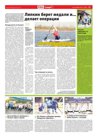 www.ProRyazan.com [ 24 сентября 2013 г., №38 ]  27Спорт
> Виталий Мутко пробежал в
Рязани «Кросс наций»
В воскресенье, 22 сентября, в областном центре, на площади
СоборнойпрошелрязанскийэтапсамогомассовогоВсероссий-
ского пробега «Кросс наций-2013», в котором приняли участие
4,5тысячичеловек.СредиучастниковбылиминистрспортаРос-
сии Виталий Мутко, находившийся в нашем регионе с рабочим
визитом.Высокийфедеральныйчиновниксначаладалстартоб-
щемузабегуна3км,азатемпринялучастиевVIP-забегевместе
с губернатором Рязанской области Олегом Ковалёвым, главой
городской администрации Виталием Артёмовым и другими. А
абсолютнымипобедителями«Кроссанаций-2013»вРязаниста-
ли мастера спорта Александр Именин и Мария Быкова.
> ХК «Рязань» побеждает дважды
обладателя «Братины»
Хоккеисты «Рязани» (на фото в синей форме), неплохо начав-
шие очередной сезон 2013/2014 гг. в Высшей хоккейной лиге
Открытых Всероссийских соревнований, в минувшую субботу,
21 сентября, на домашнем льду Дворца спорта «Олимпийский»
добились одной из самых значимых побед в своей вэхаэльной
истории, всухую обыграв обладателя Кубка «Братины» (аналог
КубкаГагаринаилиКубкаСтенли)двухпоследнихлетнефтекам-
ский «Торос» – 2:0 (0:0, 1:0, 1:0). Домашний суперуспех нашей
командепринеслисверхнадежнаяиграголкипераАлексеяТри-
фоноваишайбы,заброшенныеИгоремВасильевым(35мин,ас-
систент Владимир Селихов) и Михаилом Сентюриным (46 мин).
Липкин берет медали и…
делает операции
Для лучшего рязанского гребца
2013 год запомнится многочис-
ленными европейскими и миро-
выми наградами, а его окончание
– серьезным общением с эскула-
пами. Чтобы следующий, 2014-й,
встретить в полной боевой готов-
ности.
Наград много не бывает
До конца 2013 года – много вре-
мени. А потому, казалось бы, и
определять спортсмена года в Ря-
занской области еще слишком ра-
но. Может быть, но одна кандида-
тура, с нашей точки зрения, уже
сейчас выглядит абсолютно бес-
спорной. Это – лучший гребец в
областной истории представитель
регионального ЦСП заслужен-
ный мастер спорта России Нико-
лай Липкин. Послеолимпийский
год, действительно, получился
для него «урожайным». Победы
на двух этапах Кубка мира, чем-
пионате Европы, Всемирной Лет-
ней Универсиаде плюс «серебро»
чемпионата мира, не считая вну-
трироссийских побед и призов,
– для любого спортсмена подоб-
ных медалей хватило, чтобы ра-
доваться всю оставшуюся жизнь.
Для любого, но только не для на-
шего 28-летнего земляка, завое-
вавшего это все за один 2013 год,
а до того четырежды выигрывав-
шего чемпионаты планеты.
– Год получился нелегким, – го-
ворит после секундного разду-
мья Николай Липкин. – Несмо-
тря на то, что я, вроде бы, остался
спринтером, пришлось готовить-
ся к сезону вместе со стайерами,
тренировать дистанцию 500 м и
выполнять большие объемы. Ду-
маю, что и дальше 200 м будут для
меня приоритетной дистанцией,
а полкилометра оставлю как ба-
зовую. Вообще, я в идеале в 2013
году должен был выигрывать две
дистанции на Европе, две на мире,
две на Универсиаде в Казани, а по-
тому итоги года меня, конечно же,
немного расстраивают. К сожале-
нию, выполнить задачу-минимум
– победить на мире – не получи-
лось. Пока не знаю, в чем при-
чина. Хотя, с другой стороны, на
мир-то мы с Сашей Коваленко по-
пали через дополнительную кон-
трольную гонку в 200-метровом
спринте, так что, по идее, я там и
выступать-то не должен был.
Да, тот контрольный заезд в
родном для Николая Сынтуле
вполне заслуживал статус «вали-
>Наша
справка
Итоги
победного
спринта
В уходящем го-
ду Николай Лип-
кин завоевал на
главных меж-
дународных со-
ревнованиях в
с п р и н т е р с к и х
д и с ц и п л и н а х
шесть медалей,
четыре из кото-
рых высшего до-
стоинства.
I Этап Кубка ми-
ра ИКФ в Сегеде
(Венгрия, 10-12
мая) – «золото»
в каноэ-двойке
на дис т анции
200 м.
II Этап Кубка
мира ИКФ в Рачи-
це (Чехия, 17-19
мая) – «золото»
в каноэ-двойке
и «бронза» в
каноэ-одиночке
на дис т анции
200 м.
Ч е м п и о -
нат Европы в
М о н т е м о р - у -
Вельо (Португа-
лия, 14-16 ию-
ня) – «золото» в
каноэ-одиночке
на дис т анции
200 м.
XXVII Всемир-
ная Летняя Уни-
версиада в Ка-
зани (Россия,
6-17 июля) – «зо-
лото» в каноэ-
одиночке в эста-
фете 4 по 200 м.
Чемпионат ми-
ра ИКФ в Дуйс-
бурге (Германия,
29 августа – 1
сентября) – «се-
ребро» в каноэ-
двойке на дис-
танции 200 м.
дольного». Ведь рязанскому гребцу
противостоял его друг и многолет-
ний партнер по «двойке» Виктор Ме-
лантьев, который жаждал отобраться
на чемпионат планеты еще на одной
дистанции. Однако Липкин «со това-
рищи» выиграл этот заезд и пробился
на свой очередной мировой форум.
– Хотя мы теперь выступаем и в
разных экипажах, мы остались дру-
зьями, – размышляет Николай Лип-
кин. – Возможно, какие-то обиды у
него и оставались, поэтому он так и
хотел победить именно в «двойке». А
получается, я ее забрал. Кстати, я не
исключаю вариант, что в следующем
году мы вновь сядем с Мелантьевым
в одну лодку.
Три операции за месяц
Как бы то ни было, 2013 год подхо-
дит к концу – самое время отдохнуть,
ведь следующий, 2014-й, будет ни-
чуть не проще.
– Нет, – вздыхает 28-летний рязан-
ский гребец, – съездить отдохнуть
мне точно никуда не удастся. Ед-
ва вернувшись с чемпионата мира в
Дуйсбурге, 5 сентября я сделал опе-
рацию на глазах. Еще через 5 дней –
на обоих коленях. А вот в ближайшее
воскресенье вечером еду в Москву –
через две недели мне предстоит опе-
рация на плече. И на восстановитель-
ный сбор в Сочи со сборной России
я тоже не попадаю – буду проходить
реабилитацию в столичном центре.
Ничего, в ноябре поеду на первый
сбор, подтянусь. Первые старты
2014 года? Скорее всего, в апре-
ле. Поверьте, на все эти операции
я иду осознанно – для того, чтобы
можно было полноценно трениро-
ваться. Чтобы плечо не беспокои-
ло и на технику не влияло.
За 12 лет, проведенных в сбор-
ных России – от юношеской до
взрослой, – Николай Липкин вы-
играл уже, кажется, все, что воз-
можно. Ну, кроме олимпийской
медали, но до следующих Игр в
Рио-де-Жанейро еще целых 3 года
– где же взять мотивацию?!
– Мотивация простая – я силь-
нее своих соперников, – уверенно
говорит Николай Липкин. – И ес-
ли мне после всех операций удаст-
ся восстановить функционалку
(ее пришлось здорово поменять в
связи с больными коленями и пле-
чом – например, отказаться от бе-
га и ограничить занятия с штан-
гой), я выиграю у них. Знаете, в
этом году я и так прилично доба-
вил. На чемпионате России меня
поздравляли даже не с третьим
местом, а с тем, что вернулся. Нет,
уж раз я в это дело ввязался, мне
надо по-любому Европу и мир еще
несколько раз выиграть. Может,
зарплату прибавят (смеется)?!
Со знаменитым рязанским
гребцом итоги его спортивного
года обсудил Владимир Воронов.
Рязанки
побеждают на
Кубке мира
НашиземлячкиАннаГрушинаи
Татьяна Чванова на последних
международных стартах
сезона 2013 года выиграли
на пару семь медалей всех
достоинств.
С 
тартами в Понталье
(Франция) 14-15 сентя-
бря и Тоблахе (Италия)
20-22 сентября завершился
Кубок мира по скоростным
лыжероллерам 2013 года, на
финише которого великолеп-
но выступили две рязанские
гонщицы. Воспитанница об-
ластной ДЮСШ мастер спорта
Анна Грушина (на фото, трене-
ры – Игорь Картушин и Елена
Левакова) во Франции на VI
этапе Кубка мира в состяза-
ниях женщин выиграла «сере-
бро» в индивидуальной гонке
с раздельного старта свобод-
ным ходом на дистанции 5 км,
а затем – «золото» в «конько-
вой» гонке преследования в
гору на 17 км.
А вот спустя пять дней в фи-
нале Кубка мира в Италии су-
мели отличиться уже обе на-
ших гонщицы. Воспитанница
рязанской городской ДЮСШ
«Вымпел» Татьяна Чванова
(тренер – Сергей Пирогов),
выступавшая в состязаниях
юниорок, сначала выиграла
«золото» в гонке с раздельно-
го старта классическим ходом
на дистанции 6 км, затем за-
няла третье место в команд-
ном спринте и, наконец, взя-
ла еще одну «бронзу» в гонке
преследования свободным хо-
дом на дистанции 15 км.
Анна Грушина в финале Куб-
ка мира-2013 сначала добы-
ла «серебро» в 6-километро-
вой классической разделке,
а затем добавила «бронзу»
в 15-километровой «конько-
вой» гонке преследования.
Рязанский гребец-каноист Николай Липкин в этом году завоевал «золото»
чемпионата Европы, этапов Кубка мира и Всемирной Универсиады, но про-
шедшим сезоном остался не слишком доволен.
> У самбиста Уали Куржева –
Кубок Европы… по дзюдо
Кубок Европы по дзюдо, состоявшийся 21-22 сентября в Там-
пере (Финляндия), принес рязанским спортсменам две медали:
«золото»и«бронзу».Победуввесовойкатегориидо73кгдобыл
наш прославленный самбист двукратный чемпион мира, заслу-
женный мастер спорта России Уали Куржев (на фото – второй
слева,СДЮСШОРпосамбоидзюдо«Роднойкрай–Спорт»,тре-
нер – заслуженный тренер России Константин Фофанов), выи-
гравшийчетыресхватки,причемтриизних–иппоном.Ввеседо
66 кг третье место занял двукратный чемпион России по дзюдо
мастер спорта России международного класса Максим Кузне-
цов (СДЮСШОР «Комета», тренер – Станислав Жуков).
 