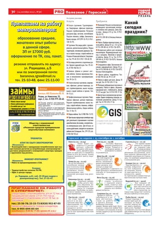 30  [ 24 сентября 2013 г., №38 ]
Р Я З А Н Ь
Полезное / Гороскоп
На правах рекламы
Овен (21.03 – 20.04)
Овен будет на-
ходиться в центре
разных событий.
Не дайте себя разо-
злить. Делайте одно
дело за один раз и старайтесь
довести его до конца. Конец
недели принесет массу пере-
живаний.
Телец (21.04 – 21.05)
Из-за постоянного
колебания между
расточительством
и накопительством
возможно некон-
тролируемое пре-
вышение расходов над дохо-
дами.
Близнецы (22.05 – 21.06)
Хорошее время,
чтобы начать про-
цесс обучения, ак-
тивизировать кон-
такты со старыми
друзьями. Проблемы на рабо-
те могут привести к неожидан-
ным переменам.
Рак (22.06 – 23.07)
Не стоит вры-
ваться в их вну-
тренний мир без
приглашения. Не
исключено, что
придется испол-
нять обременительные обязан-
ности или принимать жесткие
решения.
Лев (24.07 – 23.08)
Госпожа Фортуна
решила улыбнуться
Львам. Появится и
свободное время, и
возможность немно-
го развеяться.
Дева (24.08 – 23.09)
На этой неделе по-
ложительные мо-
менты, связанные с
ранее начатыми де-
лами должны воз-
никнуть в виде пре-
мии, прибавки к зарплате и в
виде большого человеческого
спасибо от благодарного на-
чальства.
Весы (24.09 – 23.10)
Неожиданные по-
ездки, особенно
с хорошей компа-
нией, помогут вам
спокойно и красиво
решить все необхо-
димые вопросы.
Скорпион (24.10 – 22.11)
Придется приспо-
сабливаться к но-
вым обстоятель-
ствам на работе
и уделять больше
внимания близким
людям. Время действий. Хоти-
те денег, славы или любви? Все
это может стать вашим, если вы
готовы трудиться до последней
капли сил.
Стрелец (23.11 – 21.12)
Это время может
принести сюрпри-
зы, подарки судь-
бы. В среду возмож-
ны долгожданные
денежные поступления, кото-
рые укрепят финансовое по-
ложение некоторых из Стрель-
цов, что прибавит уверенности
в завтрашнем дне.
Козерог (22.12 – 20.01)
Присмотритесь к
своему избранни-
ку или избранни-
це получше, изучи-
те пристрастия и, в
результате, удиви-
те, пригласив в совместное ро-
мантическое путешествие.
Водолей (21.01 – 19.02)
Вас ожидает об-
легчение от давя-
щих обстоятельств
и непочатых зава-
лов и проектов, ко-
торые вам предстоит осилить.
Но расслабляться пока рано.
Рыбы (20.02 – 20.03)
Новые подходы и
новые идеи для не-
которых из Рыб в
начале недели бу-
дут иметь наиболь-
ший успех. Пробуй-
те изменить что-то в той сфере,
где изменений до сих пор не на-
блюдалось.
Обществу с ограниченной
ответственностью
«Рязанская городская муниципальная
энергосбытовая компания»
ТРЕБУЮТСЯ:
АГЕНТ ПО СБЫТУ ЭЛЕКТРОЭНЕРГИИ
Обязанности:
• Взаимодействие с гражданами-потребителями при осу-
ществлении расчетов за потребленную электроэнергию –
доставка уведомлений и извещений в квартиры граждан
с вручением под роспись.
ИНЖЕНЕР-ПРОГРАММИСТ
Обязанности:
• Работа по программированию в 1С:8.
Условия:
• Трудоустройство согласно ТК РФ;
• Офис в центре города.
ул. Радищева, д.61, каб. 29 (Отдел кадров и
делопроизводства). Тел. 27-55-47.
реклама
4 октября –
Всемирный день
животных
Какой
сегодня
праздник?
30 сентября –
День Интернета
в России
1 октября–
Международный
день музыки
Гороскоп на неделю с 25 сентября по 1 октября
Требуются
Внимание!Возьмувуспешнуюраз-„„
вивающуюся организацию молодо-
го человека или девушку. Делу обу-
чу сама. Доход от 25 т.р. Тел.: 8-953-
736-03-75,
8-915-590-88-45НатальяАлексан-„„
дровна.
Работа.Пройдипереподготовку,по-„„
лучи работу. Доход 25 т.р.– 32 т.р.Тел.
8-915-590-88-45, 8-953-736-0375.
Интересная работа для активных„„
пенсионеров. Индивидуальный под-
ход к каждому. Обучение в процес-
се работы. Доход 15 т.р. Тел. 8-915-
590-88-45, 8-953-736-0375, Наталья
Александровна.
Сотрудники в офис. Бесплатное об-„„
учение, карьерный рост. Доход 18 т.р.
Тел.8-915-590-88-45,8-953-736-0375,
Наталья Александровна.
Просто работа, подработка. Тел.„„
8-920-970-03-48, 99-51-07
Работа в офисе для всех. Доход 18„„
тыс.руб. Тел. 8-910-578-17-56.
Молодые амбициозные мужчины и„„
женщины. Работа в офисе, обучение,
карьерный рост, стабильность. Доход
15-22 тыс.руб. Тел. 8-910-578-17-56.
Диспетчервкоммерческуюоргани-„„
зацию.Приемтелефонныхзвонков,за-
полнение документов. Доход 15 тыс.
руб. Тел. 8-910-578-17-56.
реклама
Реклама
Ателье>>
Ателье, ИП Павлова Ю. В.
Рязань, ул. Новоселов, 33,
корп. 2, тел.: 8-920-979-38-40.
Пошив, ремонт, реставрация,
перекрой шуб из натурального
меха, дубленок.
Пошив, ремонт и реставрация
головных уборов из натурального
меха и фетра.
Индивидуальный пошив, ре-
монт, перекрой изделий из ткани
любой сложности.
реклама
реклама
Услуги
Услуги грузчиков. Грузоперевоз-„„
ки. Квартирные, офисные переезды.
Подъем стройматериалов. Погрузка/
разгрузка фур, вагонов, контейнеров.
Подъем пианино, сейфы, банкоматы.
Вывоз мусора. (4912)99-55-95, 8-961-
130-55-95.
Грузчики. Все виды работ, грузопе-„„
ревозки,демонтажныеработы.Уборка
территории,опиливаниедеревьев.Вы-
нос и вывоз мусора, старой мебели из
РязанииРязанскойобласти.Спецтехни-
ка. Тел. 99-40-20, 8-961-130-40-20.
Все виды ремонтно-отделочных ра-„„
бот.Кровлягаражейидач.Тел.:95-45-
24, 8-920-960-04-51
Замена обивки и ремонт мяг-„„
кой мебели. Замена пружинных бло-
ков и механизмов трансформации.
Тел. 99-24-72.
Услугиопытныхгрузчиков,квартир-„„
ные, офисные, дачные переезды, за-
нос стройматериалов, вынос мусора,
вывоз старой мебели и прочее. Тел.
99-73-61.
Профессиональные грузчики. Квар-„„
тирные, офисные, дачные переезды.
Подъем стройматериалов, вывоз му-
сора, старой мебели, пианино, сейфов.
Демонтажные работы, сборка мебели.
Тел. 51-06-73.
Сборкамебели.Тел.8-900-904-15-92.„„
Приглашаюпорядочнуюсемейнуюпару„„
для длительного проживания в частном
домебесплатно,безхозяев,соплатойтоль-
ко коммунальных услуг. Дом 60 кв.м, со
всемиудобствами,находитсявсасовском
районеселоСотницыно.Тел.:379-315,сот.
8-920-969-90-42.
5 октября–
Всемирный
день учителя
 