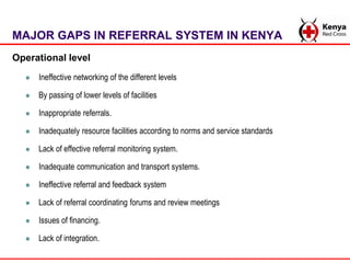 MAJOR GAPS IN REFERRAL SYSTEM IN KENYA
Operational level
 Ineffective networking of the different levels
 By passing of ...