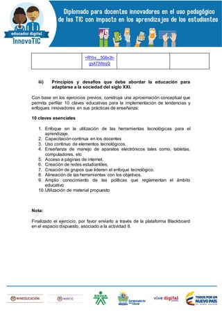 =RYbx__5G6x3h-
gsA73WsqQ
iii) Principios y desafíos que debe abordar la educación para
adaptarse a la sociedad del siglo XXI.
Con base en los ejercicios previos, construya una aproximación conceptual que
permita perfilar 10 claves educativas para la implementación de tendencias y
enfoques innovadores en sus prácticas de enseñanza:
10 claves esenciales
1. Enfoque en la utilización de las herramientas tecnológicas para el
aprendizaje.
2. Capacitación continua en los docentes
3. Uso continuo de elementos tecnológicos.
4. Enseñanza de manejo de aparatos electrónicos tales como, tabletas,
computadores, etc
5. Acceso a páginas de internet.
6. Creación de redes estudiantiles.
7. Creación de grupos que lideren el enfoque tecnológico.
8. Alineación de las herramientas con los objetivos.
9. Amplio conocimiento de las políticas que reglamentan el ámbito
educativo
10.Utilización de material propuesto
Nota:
Finalizado el ejercicio, por favor enviarlo a través de la plataforma Blackboard
en el espacio dispuesto, asociado a la actividad 8.
 