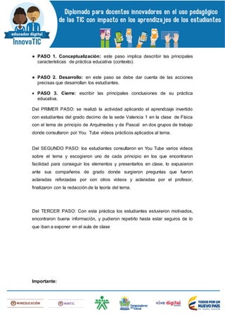 ● PASO 1. Conceptualización: este paso implica describir las principales
características de práctica educativa (contexto).
● PASO 2. Desarrollo: en este paso se debe dar cuenta de las acciones
precisas que desarrollan los estudiantes.
 PASO 3. Cierre: escribir las principales conclusiones de su práctica
educativa.
Del PRIMER PASO: se realizó la actividad aplicando el aprendizaje invertido
con estudiantes del grado decimo de la sede Valencia 1 en la clase de Física
con el tema de principio de Arquímedes y de Pascal en dos grupos de trabajo
donde consultaron por You Tube videos prácticos aplicados al tema.
Del SEGUNDO PASO: los estudiantes consultaron en You Tube varios videos
sobre el tema y escogieron uno de cada principio en los que encontraron
facilidad para conseguir los elementos y presentarlos en clase, lo expusieron
ante sus compañeros de grado donde surgieron preguntas que fueron
aclaradas reforzadas por con otros videos y aclaradas por el profesor,
finalizaron con la redacción de la teoría del tema.
Del TERCER PASO: Con esta práctica los estudiantes estuvieron motivados,
encontraron buena información, y pudieron repetirlo hasta estar seguros de lo
que iban a exponer en el aula de clase
Importante:
 