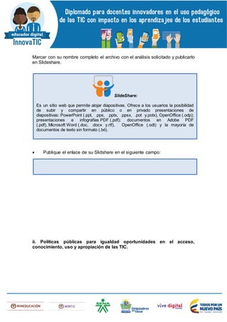 Marcar con su nombre completo el archivo con el análisis solicitado y publicarlo
en Slideshare.
 Publique el enlace de su Slidshare en el siguiente campo:
ii. Políticas públicas para igualdad oportunidades en el acceso,
conocimiento, uso y apropiación de las TIC.
SlideShare:
Es un sitio web que permite alojar diapositivas. Ofrece a los usuarios la posibilidad
de subir y compartir en público o en privado presentaciones de
diapositivas: PowerPoint (.ppt, .pps, .pptx, .ppsx, .pot y.potx), OpenOffice (.odp);
presentaciones e infografías PDF (.pdf); documentos en Adobe PDF
(.pdf), Microsoft Word (.doc, .docx y.rtf), OpenOffice (.odt) y la mayoría de
documentos de texto sin formato (.txt).
 