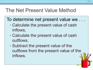 13-13
The Net Present Value Method
To determine net present value we . . .
▫ Calculate the present value of cash
inflows,
▫ Calculate the present value of cash
outflows,
▫ Subtract the present value of the
outflows from the present value of the
inflows.
 