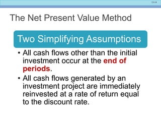 13-14
The Net Present Value Method
Two Simplifying Assumptions
• All cash flows other than the initial
investment occur at the end of
periods.
• All cash flows generated by an
investment project are immediately
reinvested at a rate of return equal
to the discount rate.
 