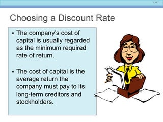 13-17
Choosing a Discount Rate
• The company’s cost of
capital is usually regarded
as the minimum required
rate of return.
• The cost of capital is the
average return the
company must pay to its
long-term creditors and
stockholders.
 