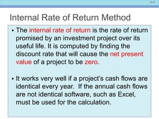 13-19
Internal Rate of Return Method
• The internal rate of return is the rate of return
promised by an investment project over its
useful life. It is computed by finding the
discount rate that will cause the net present
value of a project to be zero.
• It works very well if a project’s cash flows are
identical every year. If the annual cash flows
are not identical software, such as Excel,
must be used for the calculation.
 