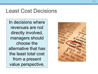 13-22
Least Cost Decisions
In decisions where
revenues are not
directly involved,
managers should
choose the
alternative that has
the least total cost
from a present
value perspective.
 