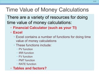 13-31
Time Value of Money Calculations
There are a variety of resources for doing
time value of money calculations:
▫ Financial Calculator (such as your TI)
▫ Excel
 Excel contains a number of functions for doing time
value of money calculations
 These functions include:
 PV function
 IRR function
 FV function
 PMT function
 RATE function
▫ Tables and factors?
 