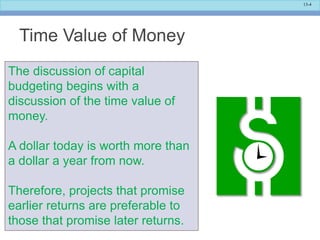 13-4
Time Value of Money
The discussion of capital
budgeting begins with a
discussion of the time value of
money.
A dollar today is worth more than
a dollar a year from now.
Therefore, projects that promise
earlier returns are preferable to
those that promise later returns.
 