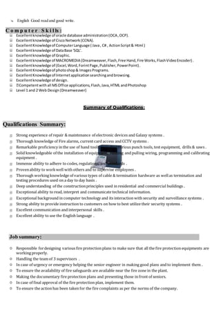  English Good read and good write.
C o m p u t e r S k i l ls :
 Excellentknowledge of oracle database administration(OCA,OCP).
 Excellentknowledge of CiscoNetwork(CCNA).
 ExcellentKnowledgeof ComputerLanguage ( Java, C# , ActionScript& Html )
 Excellentknowledge of DataBase 'SQL'.
 Excellentknowledge of Graphic.
 Excellentknowledge of MACROMEDIA (Dreamweaver,Flash,Free Hand,Fire Works,FlashVideoEncoder) .
 Excellentknowledge of (Excel,Word,ForintPage,Publisher,PowerPoint).
 ExcellentKnowledgeof photoshop& ImagesPrograms.
 ExcellentKnowledgeof Internetapplicationsearchingandbrowsing.
 Excellentknowledge of design.
 Competentwithall MSOffice applications,Flash,Java,HTML andPhotoshop
 Level 1 and 2 Web Design(Dreamweaver)
Summary of Qualifications:
Qualifications Summary:
 Strong experience of repair & maintenance of electronic devices and Galaxy systems .
 Thorough knowledge of Fire alarms, current card access and CCTV systems .
 Remarkable proficiency in the use of hand tools, including various punch tools, test equipment, drills & saws .
 Solid knowledgeable of the installation of equipment; running and pulling wiring, programming and calibrating
equipment .
 Immense ability to adhere to codes, regulations, and standards .
 Provenability to workwell with others and to supervise employees .
 Thorough working knowledge of various types of cable & termination hardware as wellas termination and
testing procedures used on a day to day basis .
 Deep understanding of the constructionprinciples used in residential and commercial buildings .
 Exceptional ability to read, interpret and communicate technical information.
 Exceptional background in computer technology and its interaction with security and surveillance systems .
 Strong ability to provide instruction to customers on how to best utilize their security systems .
 Excellent communication and interpersonal skills .
 Excellent ability to use the English language .
Job summary:
 Responsible fordesigning various fire protection plans to make sure that all the fire protection equipments are
working properly.
 Handling the team of 3 supervisors .
 In case of urgency or emergency helping the senior engineer in making good plans and to implement them .
 To ensure the availability of fire safeguards are available near the fire zone in the plant.
 Making the documentary fire protection plans and presenting those in front of seniors.
 In case of final approval of the fire protection plan, implement them.
 To ensure the action has been taken for the fire complaints as per the norms of the company.
 