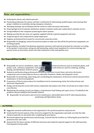Roles and responsibilities :
 Ordering fire alarms and related materials .
 Examining problematic fire alarms and their constituents for determining needful repairs and ensuring their
proper condition to avoiddelay during emergency situations .
 Attending meetings and workshopswith the clients to collectnecessary information .
 Ensuring high level of customer satisfaction, Analyze customer needs and conductdirect customer service.
 Giving feedback to the companies producing fire alarm systems .
 Making sure that the site areas are regularly supplied with the required equipment and tools .
 Prepared reports and conducted fire safety inspections.
 Engineer professional level sound for concertsand corporate events..
 Responsible fordesigning various fire protection plans to make sure that all the fire protection equipments are
working properly.
 Responsibilities included: Coordinating equipment operation with material presented by customers according
to the speaker's instructions, setting up and maintaining audio/visual equipment for various meetings and
special events at universities, hotels and other institutions of the metropolitan area.
Key Responsibilities Handled:
 Responsible forservice, installation, repair and maintenance of electrical devices such as treatment plants, well
pumps cards , and heavy equipment's such generator electric cards which are used for soldering, molding,
heating, and distribution of electric power.
 Analytical and hardworking professional with proven experience in non-linear and active electronics
components such as semiconductor devices, especially transistors, diodes and integrated circuit .
 Responsible formonitoring, supervising and coordinating the maintenance of electrical controls and preventive
maintenance of electricalequipment .
 Preparation of Electricalprocedures for installation test & commissioning, Assist the technical team and
electronics Department.
 Design and develop the circuit withvarious components and analyze uses of the circuitand try to make it more
cost effective.
 Maintaining the existing circuits, providing a comprehensive fault finding and repair service, Troubleshoot the
problems and providing the best possible solution.
 Responsible for preventive and corrective maintenance, and modification of all IT, telecommunications,
positioning and Operations team.
ACTIVITES :
 Suggested essential modifications in the organization's fire protectionpolicies and protocols .
 Conducted fire hazard analysis of the structures assigned by the organization and made sure that the risky
chemical materials are discarded after completing the procedures.
 Reviewed engineering specifications and drawings , Ensured that the facilities are followingthe prescribed fire
protection laws and codes.
 Assessed the firealarm systems of different structures and rendered required support to the staff associates,
Participated in formal audits
 
