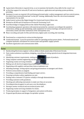  A great deal of diversity is required of me, so as to maximize the benefits of my skills forthe vessel. I act
 as first line support for network,PC and server hardware, application and operating system problems,
providing
 Assistance to users as required. All workbeing performed under a safety management and loss control system,
for whichI have received formal and "on the job" training. Additionally I have the role of environmental
representative for my shift.
 Audio Control surfaces like Digital design Pro-Controland Control, Motor-mix.
 Worked on All HD and LE Interfaces of Protocols’Versioning 5 to 8 .
 Good Knowledge in Imaging Softwarelike Adobe Photoshop, Light room .
 Coordinating equipment operation with material presented by customers accordingto the speaker’s
instructions, setting up and maintaining audio equipment forvarious meetings and special events at
universities, hotels and other institutions of the metropolitan area.
 Music recording and audio forfilm and television, digital audio recording, dub matching.
 Functioned as a conjunction to various technical groups
 Conducted triennial 3 year fire protection audits for operating nuclear power plants , Performed manual and
computer hydraulic calculations forvarious water and sprinkler supply systems
 Excellent organization and communication skills .
Duties:
 Hardworking Electronicsengineer withan ability to think analytically of Electronic Circuits.
 Find creativesolutions to problems, designing, assembling & testing optoelectronic & integrated electronic
circuits.
 Identifying customer requirements, making models and prototypes of products .
 Using computer-assisted engineering and design software .
 Organizing routine servicing schedules .
 Making sure all electrical engineering projects are fit forpurpose.
 Negotiating with suppliers and purchase items at optimum cost.
 Attending meetings, writing reports and giving presentations to managers and clients .
 Performvarious duties as assigned.
 Providing a comprehensive fault finding and repair service .
 Ensuring workplace safety regulations are met.
 Dealing witha customer's IT queries verbally or through demonstrations.
 Providing customers with quotations .
 Checking and calibrating instruments to make sure they are accurate.
 Providing technicalsupport to end users over the telephone .
 Having to mentor technical and non technical junior staff .
 Organizing routine servicing schedules forclients .
 Producing test plans in support of integration and system verification.
 Prepared specifications and designs forsprinkler systems
 
