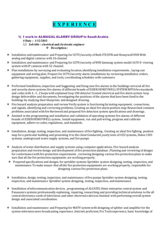 E X P E R I E N C E
1) I work in ALMAGAL ALARBY GROUPin Saudi Arabia
# Date : 1/12/2013
 Job title : electrical and electronic engineer
 Description :
 Installation and maintenance and Preparing for CCTV/security of Both ITX DVR and HoneywellDVR With
analog and digital cameras with 16 channel.
 Installation and maintenance and Preparing for CCTV/security of NVR Samsung system model 1670 D viewing
system withIP cameras with 32 channel.
 Plan installations by surveying and evaluating location,identifying installation requirements , laying-out
equipment and wiring plan, Prepare for CCTV/security alarm installations by reviewing installation orders,
gathering equipment, supplies, and tools, coordinating schedules with customers.
 Performed Installation, inspection and Suggesting and fixing new fire alarms in the buildings serviced all fire
and security alarm systems fire alarms of different brands of ESSER HONEYWELLSYSTEMNFPAfirestandards
and codes with 4 , 3 , 2 loops with explained loop 100 detector Created electrical and fire alarm system loop
design deliverables and documents, Investigating the positions of the alarms that have been fixed in the
buildings by studying their blueprints and designed drawing.
 Fire hazard analysis preparation and review Verify system is functioning by testing equipment, connections,
and signals, identifying and correcting problems, Creating an ideal fire alarm position map Researched common
problems associated withfire Reviewed and prepared fire detection system specifications and drawings .
 Assisted in the programming and installation and validation of operating systems fire alarms of different
brands of ESSERHONEYWELLsystem, Install equipment, run and pull wiring, program and calibrate
equipment, adhere to codes, regulations, and standards.
 Installation, design, testing, inspection, and maintenance of fire fighting , Creating an ideal fire fighting position
map fora particular building and presenting it to the client Conducted yearly tests of CO2 systems, Halon 1301
systems, underground water supply systems, and fire pumps
 Analysis of water distribution and supply systems using computer applications, Fire hazard analysis
preparation and review design and development of fire protection database ,Planning and reviewing of designs
for conformancewithfire protection requirements , reviewing designing various fire protection plans to make
sure that all the fire protection equipments are working properly.
 Prepared specifications and designs for sprinkler systems Sprinkler system designing, testing, inspection, and
maintenance To make ensure that all the fire protection equipments are working properly, responsible for
designing various fire protection plans.
 Installation, design, testing, inspection, and maintenance of fire pumps Sprinkler system designing, testing,
inspection, and maintenance Sprinkler system designing, testing, inspection, and maintenance
 Installation of telecommunication devices , programming of ALCATELOmni enterprise central system and
Panasonics systems professionally explaining, repairing, researching and providing technicalsolutions to the all
central electronics cards of televisions and other electronicsdevices Assisted with performing overall system
design and associated coordination.
 Installation and maintenance and Preparing for MATV system with designing of splitter and amplifier for the
system television news broadcasting experience ,Internet proficient,Pro Toolsexperience, basic knowledge of
 