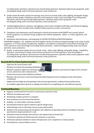 recording studio operations, television news broadcasting experience, Operated audio/visual equipment, audio
encoding/decoding, multi-track board operation, music production.
 Install custom AV media systems formeeting room ,Services include audio, video, lighting, and graphic design,
Quality systems design, installation, operation, and training for media , basic knowledge of recording studio
operations, television news broadcasting experience, Operated audio/visual equipment, audio
encoding/decoding, multi-track board operation, music production.
 Installed lighting fixtures, dimmers, and lighting controlsurface, designed both Video and Theatrical Lighting
systems forthe main worship center, Installed video projectors, screens, and switcher.
 Installation and maintenance and Preparing for central clocksystem model BODETmicroquartz delta II ,
Install equipment, run and pull wiring , program and calibrate equipment , adhere to codes, regulations, and
standards.
 Installation and maintenance and preparing forSOUND SYSTEMsuch BOUYERAmplifier,
PANASONIC Amplifier, ITC Amplifier and TOA Amplifier System Excellentworking knowledge in the setup of audio
equipment 8 -12 Zone channel soundboards, amplifiers, microphones, loudspeakers with related technology,Pro
Tools experience, basic knowledge of recording studio operations, , audio encoding/decoding, multi-track board
operation, music production.
 Quality sound systems design Services include mixer , audio, video, lighting, and graphic design, , installation,
operation, and training formedia events Internet proficient, ProTools experience, basic knowledge of
recording studio operations, television news broadcasting experience, Operated audio/visual equipment, audio
encoding/decoding, multi-track board operation, music production
Security &Fire AlarmSystemInstaller :
 Supervise the work of junior staff.
 Maintain records by documenting installation.
 Maintain customer rapport by resolving concerns, answering questions and Ensured a high levelof customer
service, satisfaction and communication.
 Tested and resolved and troubleshot problems .
 Maintain safe and secure workenvironment by followingsafe practices, keeping security information
confidential.
 Update job knowledge by participating in educational opportunities, reading technical publications.
 Accomplish organization goals by accepting ownership foraccomplishing new and different requests.
Technical/Business:
 Engineer professional level sound for concertsand corporate events .
 NFPA fire standards and codes .
 Stimulating complex systems on computer .
 Factory Mutual Loss Prevention Data Sheets .
 Auditing - as a lead auditor and team member .
 Documented technical reports related to specific design issues.
 Utilized design tools to efficiently execute project deliverables.
 Assisted in the programming and installation and validation of operating systems according to customer
specifications using manufacture’s code .
 Attended technical meetings with customer and engineering functional staff .
 Trained less experienced technicians and customers as necessary .
 Utilized pre-planned schedule to ensure all inspections were completed in a timely manner.
 Participated in constructability reviews .
 