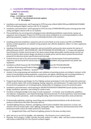 2) I workedin SHEHABCO Companyfortrading and contracting (medium voltage
and low current).
Located : Cairo
# Date : 1/12/2012 to 1/12/2013
 Job title : electrical and electronic engineer
 Description:
 Installation and maintenance and Preparing for CCTV/security of Both SANIO DVR and AMERICAN DYNAMIC
DVR with analog and digital cameras with 16, 32 channels.
 Installation and maintenance and Preparing for CCTV/security of VANGURD DVR system viewing system with
analog and digital cameras with 16, 32 channels.
 Plan installations by surveying and evaluating location,identifying installation requirements, laying-out
equipment and wiring plan ,Prepare for CCTV/security alarm installations by reviewing installation orders
gathering equipment, supplies, and tools coordinating schedules with customers.
 Installing performed installation, inspection and serviced of bank security system such DSC and PRIMIER
Systems, install equipment, run and pull wiring, program and calibrate equipment, adhere to codes, regulations,
and standards.
 Installing Performed Installation, inspection and serviced all fire and security alarm systems fire alarms of
different brands of (GST- 100 SYSTEM,GST- 200 SYSTEMAND VES SYSTEM) with 3, 2 loops with explained
loop 50 detector Created electricaland or fire alarm system design deliverables and documents Carried out
electrical and fire alarm system design calculations on simple power and fire alarm systems Reviewedand
prepared fire detection system specifications and drawings.
 Created electrical and or fire alarm system design deliverables and documents PerformedInstallation,
inspection and serviced all fire and security alarm systems, Assembled and programmed new panels and
equipment.
 Installation of Both Panasonic KX-TDAHYBRID IP PBX Panasonic KX-TDA100/200/600
, Condition Monitoring and PredictiveRepairing all faults either in lines or in programming
Computer programming of 100Lines + Systems .
 Assisted in the programming and installation and validation of operating systems according to customer verify
system is functioning by testing equipment, connections, and signals, identifying and correcting problems to
ensure that all the fire alarm systems are installed properly and are in good working conditions.
 Prepared specifications and designs forFire Fighting systems presenting it to the client Conducted yearly tests
of CO2 systems, Halon 1301 system designing, testing, inspection, and maintenance To make ensure that all the
fire protection equipments are working properly, Responsible for designing various fire protection plans
 Installation and maintenance and Preparing for SOUNDSYSTEMSUCH PANASONICSystem Quality systems
design, installation, operation, and training for media events.
 Excellent workingknowledge in the setup of audio equipment 1-4 channel zone soundboards, amplifiers,
microphones, loudspeakers, and related technology Internet proficient, ProTools experience, basic knowledge
of recording studio operations, , audio encoding/decoding, multi-track board operation, music production.
 Professionally explaining, repairing, researching and providing technicalsolutions to the all electronics
products of televisions and other electronics devices
 Installed lighting fixtures, dimmers, and lighting controlsurface Installed video projectors, screens, and
switcher Services include audio, video, lighting, and graphic design – Supervise subcontracted teams of AV
technicians install custom AV media systems for most banks .
 Designed both Video and Theatrical Lighting systems for the main worship center .
 quick and easy to use tool for installing and maintaining a KeriSystems access controlsystem.
 Repairing Keri's products CADRS and other electronic products To collect, utilize and share technical information
and resources related FOR ALL Keri System's technical support .
 