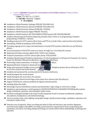 3) I work in Japanese Company for communication and Surveillance Systems. Dealing with(low ,
medium)voltage in Cairo
# Date: 1/11/2011 to 1/11/2012
 Job title: Electronic Engineer
 Description:
 Installation of Both Panasonic Analogue PBX (KX-TEA(308-616).
 Installation of Both Panasonic Advanced PBX (KX-TEA(308-616).
 Installation of Both Panasonic Enhanced PBX (KX- TES824).
 Installation of Both Panasonic Digital PBX(KX-TD1232).
 Installation of Both Panasonic KX-TDAHYBRID IP PBX Panasonic KX-TDA100/200/600
 Condition Monitoring and PredictiveRepairing all faults either in lines or in programming Computer
programming of 100Lines + Systems.
 Handling projects for CCTV cameras (Box, Dome, and PTZ etc.),Audio Video cameras & Security Systems.
 Assembling of DVRs & installation of OS in DVRs .
 Providing ongoing service, repair and maintenance of varied CCTV systems within the area and Wireless
phones .
 Corrected positions of the CCTV cameras to ensure all angles are coveredby the cameras.
 Repairing and fixing customers digital (LCD / LED) screen displays.
 Predictivemaintenance of CCTV cameras (Box,Dome, PTZ) and DVR .
 Condition Monitoring and Predictivemaintenance of criticalequipment's of all types for Panasonic fax Such as
(Laser Fax Machines, Thermal Fax Machines, and Inkjet Fax Machines).
 Performing routine maintenance of all types of PBX whatever defect.
 Repairing Machine footprint to attend and leave such NAPCO .
 Design and maintained of light current systems (Data System, Telephone System, Nurse Call System, CCTV,
Access Door System and Sound System).
 Installed and maintained the security systems for business and houses.
 Install & program the sound systems.
 Install & program the access door, fire systems.
 Install & program Hand Punch& finger print system & its software(the ZK software).
 Support all hardware, softwareproblems & organize networksystem.
 Installing Networks (LAN) .
 Knowledge of power distribution systems and maintenance, high voltage as well as low voltage .
 Installation and maintenance and Preparing for SOUNDSYSTEMSUCH PANASONICSYSTEMQuality systems
design, installation, operation, and training for media events.
 Excellent workingknowledge in the setup of audio equipment 8 and 12-channel soundboards, amplifiers,
microphones, loudspeakers, and related technology .
 Services include audio, video, lighting, and graphic design, Quality systems design, installation, operation, and
training for media events.
 Extensive area of expertise: Music recording and audio for film and television, tape machine alignment,
surround sound, digital audio/MIDI, recording, synchronization, sequencing formusic programming and
automation, non-linear recording, editing and mixing, live sound reinforcement methodology, technology and
operation
 