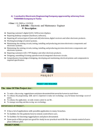 4) I worked in Electronic Engineering Company approved by attorney from
TOSHIBA Company in Tanta
# Date:1/10 /2009 to 1/10/2010
 Job title : Electronic and Maintenance Engineer
 Description:
 Repairing customer’s digital (LCD / LED)screen displays.
 Repairing desktop computer (hardware, software),
 Repairing all various types of (new and old) televisions, digital receivers and other electronic products .
 Working knowledge of control systems .
 Maintaining the existing circuits, testing, installing and producing precision electronics components and
electronics systems .
 Maintaining the existing circuits, testing, installing and producing precision electronics components and
electronics systems .
 Repairing customers LCD / TFTdisplays and other electronic products .
 Designing, assembling & testing optoelectronic & integrated electronic circuits.
 Comprehensive knowledge of designing, developing and maintaining electricalsystems and components to
required specification .
P R O J E C T
PROJECT AND RESEARCH
The Aims Of This Project Are :
 To make a discovering ruggedplacesandplacesdevastatedthatcannotbe humanto reach them.
 To enhance the programming skills and it is important to make new technology easy for human knowledge secret of
nature.
 To enhance the applications on radio remote control in our life .
 To manage searching and discovering new technology.
IMPORTANCE OF PROJECT :
 It has a lot of applications with possible application in many branches.
 To facilities for the patients how to remote control here cars.
 To facilities for knowing rugged places and places devastated.
 Some parts of this project are good for study in our practical work life like as remote control of aero
plane without pilot.
PROJECT DONE:
 
