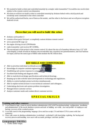  We wanted to build a robot and controlledremotely by a simple radio transmitter? It wouldbe nice workrobot
similar to the remote control cars dimension
 All what we will do is to build a robot is controlled remotely by Arduino belted witha stickJoystickand
wirelessly send commands to the robot controller
 We will be authorized Dartin, one of them as the sender, and the other is the future and we willprove reception
Android circuit.
Pieces that you will need to build this robot:
 Arduino card number 2
 consists of twoparts first part: a completely custom Arduino remote control
 servo-powered RC Lego car
 the engine driving circuit L298 Module
 radio transmitter and receiverRF 315MHz.
 The second part of the project is the remote control. It’s about the size of a Gameboy Advance, has a 2.2” LCD
colordisplay; is built around an Arduino microcontroller;has a joystick,twopotentiometers, and four buttons
for input; and has the same type of XBEE radiomodule the RC vehicle does.
KEY SKILLS AND COMPETENCIES :
 Able to prioritize individual workloads according to deadlines .
 Knowledge of computer-assisted engineering and design software .
 Establishing sub-system response to component failures .
 Excellent fault finding and diagnosis skills .
 Able to read electrical design specifications and technical drawings .
 Keeping up to date withthe latest developments in technology and regulations .
 Ability to controlmultiple project activities simultaneously .
 Able to explain technicalissues to non technical customers and colleagues .
 Undertaking electronic sub-system problem investigation.
 Managed direct customer service
 Analyze customer needs and conductdirect customer service.
S P E C I A L S K I L L S
Training and other courses:
 I was trained in logic center in oracle database administration (OCA,OCP)workshop include configuration, installation
and administration of the oracle database systems and tools in building new table , user and profiles of employees and
backup, recovery of the crashed systems.
 I was talk course in the programming language (Java and Java script, C#) and token CCNA course with four
semesters.
 I have talk course in database administration (workshop1, workshop2) with knowledge exploring the backup and
recovery process and installing new users with accounts, privileges and their profiles.
L a n g u a g e S k i l l s :
 Arabic mother tongue
 