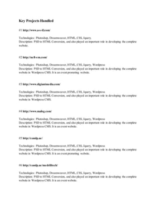 Key Projects Handled
#1 http://www.a-s-if.com/
Technologies: Photoshop, Dreamweaver, HTML, CSS, Jquery.
Description: PSD to HTML Conversion, and also played an important role in developing the complete
website.
#2 http://neft-em.com/
Technologies: Photoshop, Dreamweaver, HTML, CSS, Jquery, Wordpress
Description: PSD to HTML Conversion, and also played an important role in developing the complete
website in Wordpress CMS. It is an event promoting website.
#3 http://www.digiantmedia.com/
Technologies: Photoshop, Dreamweaver, HTML, CSS, Jquery, Wordpress
Description: PSD to HTML Conversion, and also played an important role in developing the complete
website in Wordpress CMS.
#4 http://www.mafog.com/
Technologies: Photoshop, Dreamweaver, HTML, CSS, Jquery, Wordpress
Description: PSD to HTML Conversion, and also played an important role in developing the complete
website in Wordpress CMS. It is an event website.
#5 http://eandp.ae/
Technologies: Photoshop, Dreamweaver, HTML, CSS, Jquery, Wordpress
Description: PSD to HTML Conversion, and also played an important role in developing the complete
website in Wordpress CMS. It is an event promoting website.
#6 http://eandp.ae/medrilltech/
Technologies: Photoshop, Dreamweaver, HTML, CSS, Jquery, Wordpress
Description: PSD to HTML Conversion, and also played an important role in developing the complete
website in Wordpress CMS. It is an event website.
 