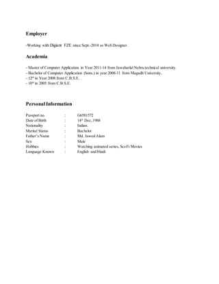 Employer
-Working with Digiant FZE since Sept.-2014 as Web Designer.
Academia
- Master of Computer Application in Year 2011-14 from Jawaharlal Nehru technical university.
- Bachelor of Computer Application (hons.) in year 2008-11 from Magadh University.
- 12th
in Year 2008 from C.B.S.E.
- 10th
in 2005 from C.B.S.E.
Personal Information
Passport no. : G6581572
Date of Birth : 14th
Dec, 1988
Nationality : Indian.
Marital Status : Bachelor
Father’s Name : Md. Jawed Alam
Sex : Male
Hobbies : Watching animated series, Sci-Fi Movies
Language Known : English and Hindi
 